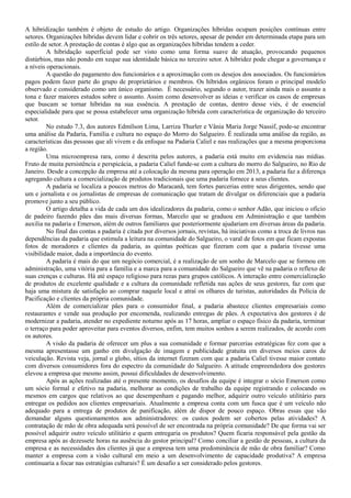 A hibridização também é objeto de estudo do artigo. Organizações híbridas ocupam posições contínuas entre
setores. Organizações híbridas devem lidar e cobrir os três setores, apesar de pender em determinada etapa para um
estilo de setor. A prestação de contas é algo que as organizações híbridas tendem a ceder.
A hibridação superficial pode ser visto como uma forma suave de atuação, provocando pequenos
distúrbios, mas não pondo em xeque sua identidade básica no terceiro setor. A hibridez pode chegar a governança e
a níveis operacionais.
A questão do pagamento dos funcionários e a aproximação com os desejos dos associados. Os funcionários
pagos podem fazer parte do grupo de proprietários e membros. Os híbridos orgânicos foram o principal modelo
observado e considerado como um único organismo. É necessário, segundo o autor, trazer ainda mais o assunto a
tona e fazer maiores estudos sobre o assunto. Assim como desenvolver as ideias e verificar os casos de empresas
que buscam se tornar híbridas na sua essência. A prestação de contas, dentro desse viés, é de essencial
especialidade para que se possa estabelecer uma organização híbrida com característica de organização do terceiro
setor.
No estudo 7.3, dos autores Edmílson Lima, Larriza Thurler e Vânia Maria Jorge Nassif, pode-se encontrar
uma análise da Padaria, Família e cultura no espaço do Morro do Salgueiro. É realizada uma análise da região, as
características das pessoas que ali vivem e da enfoque na Padaria Caliel e nas realizações que a mesma proporciona
a região.
Uma microempresa rara, como é descrita pelos autores, a padaria está muito em evidencia nas mídias.
Fruto de muita persistência e perspicácia, a padaria Caliel funde-se com a cultura do morro do Salgueiro, no Rio de
Janeiro. Desde a concepção da empresa até a colocação da mesma para operação em 2013, a padaria faz a diferença
agregando cultura a comercialização de produtos tradicionais que uma padaria fornece a seus clientes.
A padaria se localiza a poucos metros do Maracanã, tem fortes parcerias entre seus dirigentes, sendo que
um e jornalista e os jornalistas de empresas de comunicação que tratam de divulgar os diferenciais que a padaria
promove junto a seu público.
O artigo detalha a vida de cada um dos idealizadores da padaria, como o senhor Adão, que iniciou o oficio
de padeiro fazendo pães das mais diversas formas, Marcelo que se graduou em Administração e que também
auxilia na padaria e Emerson, além de outros familiares que posteriormente ajudariam em diversas áreas da padaria.
No final das contas a padaria é citada por diversos jornais, revistas, há iniciativas como a troca de livros nas
dependências da padaria que estimula a leitura na comunidade do Salgueiro, o varal de fotos em que ficam expostas
fotos de moradores e clientes da padaria, as quintas poéticas que fizeram com que a padaria tivesse uma
visibilidade maior, dada a importância do evento.
A padaria é mais do que um negócio comercial, é a realização de um sonho de Marcelo que se formou em
administração, uma vitória para a família e a marca para a comunidade do Salgueiro que vê na padaria o reflexo de
suas crenças e culturas. Há até espaço religioso para rezas para grupos católicos. A interação entre comercialização
de produtos de excelente qualidade e a cultura da comunidade refletida nas ações de seus gestores, faz com que
haja uma mistura de satisfação ao comprar naquele local e atraí os olhares de turistas, autoridades da Polícia de
Pacificação e clientes da própria comunidade.
Além de comercializar pães para o consumidor final, a padaria abastece clientes empresariais como
restaurantes e vende sua produção por encomenda, realizando entregas de pães. A expectativa dos gestores é de
modernizar a padaria, atender no expediente noturno após as 17 horas, ampliar o espaço físico da padaria, terminar
o terraço para poder aproveitar para eventos diversos, enfim, tem muitos sonhos a serem realizados, de acordo com
os autores.
A visão da padaria de oferecer um plus a sua comunidade e formar parcerias estratégicas fez com que a
mesma apresentasse um ganho em divulgação de imagem e publicidade gratuita em diversos meios caros de
veiculação. Revista veja, jornal o globo, sítios da internet fizeram com que a padaria Caliel tivesse maior contato
com diversos consumidores fora do espectro da comunidade do Salgueiro. A atitude empreendedora dos gestores
elevou a empresa que mesmo assim, possui dificuldades de desenvolvimento.
Após as ações realizadas até o presente momento, os desafios da equipe é integrar o sócio Emerson como
um sócio formal e efetivo na padaria, melhorar as condições de trabalho da equipe registrando e colocando os
mesmos em cargos que relativos ao que desempenham e pagando melhor, adquirir outro veículo utilitário para
entregar os pedidos aos clientes empresariais. Atualmente a empresa conta com um fusca que é um veículo não
adequado para a entrega de produtos de panificação, além de dispor de pouco espaço. Obras essas que vão
demandar alguns questionamentos aos administradores: os custos podem ser cobertos pelas atividades? A
contratação de mão de obra adequada será possível de ser encontrada na própria comunidade? De que forma vai ser
possível adquirir outro veículo utilitário e quem entregaria os produtos? Quem ficaria responsável pela gestão da
empresa após as dezessete horas na ausência do gestor principal? Como conciliar a gestão de pessoas, a cultura da
empresa e as necessidades dos clientes já que a empresa tem uma predominância de mão de obra familiar? Como
manter a empresa com a visão cultural em meio a um desenvolvimento de capacidade produtiva? A empresa
continuaria a focar nas estratégias culturais? É um desafio a ser considerado pelos gestores.
 
