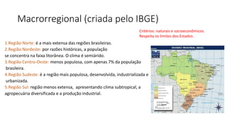 Macrorregional (criada pelo IBGE)
1.Região Norte: é a mais extensa das regiões brasileiras.
2.Região Nordeste: por razões históricas, a população
se concentra na faixa litorânea. O clima é semiárido.
3.Região Centro-Oeste: menos populosa, com apenas 7% da população
brasileira.
4.Região Sudeste: é a região mais populosa, desenvolvida, industrializada e
urbanizada.
5.Região Sul: região menos extensa, apresentando clima subtropical, a
agropecuária diversificada e a produção industrial.
Critérios: naturais e socioeconômicos.
Respeita os limites dos Estados.
 