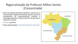 Regionalização do Professor Milton Santos
(Concentrada)
• Além das regiões Amazônica, Nordeste e Centro-Sul, é
acrescentada a Região Concentrada, aquela em que há
investimentos em desenvolvimento científico e
tecnológico aplicado a modernas formas de agricultura,
indústria e serviços.
• Critério: economia.
• Nessa regionalização, o limite dos Estados é respeitado.
 