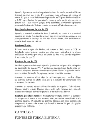 Quando ligamos o terminal negativo da fonte de tensão no cristal N e o
terminal positivo no cristal P e aplicamos uma diferença de potencial
maior do que o valor da barreira da potencial (0,7V para diodos de silício
e 0,2V para diodos de germânio), estamos polarizando diretamente a
junção PN. Todo diodo (junção PN) polarizado diretamente apresenta
uma resistência muito baixa e conduz a corrente elétrica intensamente.
Polarização inversa da junção PN
Quando o terminal positivo da fonte é aplicado ao cristal N e o terminal
negativo ao cristal P, a junção (diodo) está reversamente polarizada e seu
comportamento é análogo ao de uma chave aberta, não apresentando
condução de corrente elétrica.
Diodo retificador
Existem muitos tipos de diodos, tais como o diodo zener, o SCR, o
fotodiodo entre outros, porém um dos mais utilizados é o diodo
retificador. O anodo (positivo)é um cristal do tipo P e o catodo (negativo)
é um cristal do tipo N.
Ruptura da junção PN
Os diodos possuemlimitações que não podemser ultrapassadas, sob pena
de destruição da junção PN. A ruptura da junção de um diodo pode ser
causada porvários fatores como corrente direta além da suportada, tensão
reversa acima da tensão de ruptura e ruptura por efeito térmico.
Aumento da corrente direta além da máxima suportada: Um dos efeitos
da corrente elétrica é o efeito joule, que é o aumento da temperatura com
o aumento da corrente.
Aumento da tensão reversa acima da tensão de ruptura:. Dois elétrons
libertam quatro, quatro libertam oito e este ciclo provoca um efeito de
avalanche ou break down que provoca a destruição da junção.
Ruptura por efeito térmico: Na ruptura por efeito térmico, o aumento
da temperatura provoca um aumento dos portadores minoritários e da
corrente reversa. O aumento da corrente provoca um novo aumento da
temperatura e este ciclo acaba por destruir a junção PN por dissipação
excessiva de potência.
CAPITULO 5
FONTES DE FORÇA ELETRICA
 