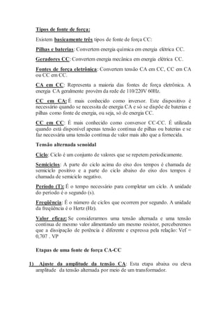 Tipos de fonte de força:
Existem basicamente três tipos de fonte de força CC:
Pilhas e baterias: Convertem energia química em energia elétrica CC.
Geradores CC: Convertem energia mecânica em energia elétrica CC.
Fontes de força eletrônica: Convertem tensão CA em CC, CC em CA
ou CC em CC.
CA em CC: Representa a maioria das fontes de força eletrônica. A
energia CA geralmente provém da rede de 110/220V 60Hz.
CC em CA: É mais conhecido como inversor. Este dispositivo é
necessário quando se necessita de energia CA e só se dispõe de baterias e
pilhas como fonte de energia, ou seja, só de energia CC.
CC em CC: É mais conhecido como conversor CC-CC. É utilizada
quando está disponível apenas tensão contínua de pilhas ou baterias e se
faz necessária uma tensão contínua de valor mais alto que a fornecida.
Tensão alternada senoidal
Ciclo: Ciclo é um conjunto de valores que se repetem periodicamente.
Semiciclos: A parte do ciclo acima do eixo dos tempos é chamada de
semiciclo positivo e a parte do ciclo abaixo do eixo dos tempos é
chamada de semiciclo negativo.
Período (T): É o tempo necessário para completar um ciclo. A unidade
do período é o segundo (s).
Freqüência: É o número de ciclos que ocorrem por segundo. A unidade
da freqüência é o Hertz (Hz).
Valor eficaz: Se considerarmos uma tensão alternada e uma tensão
contínua de mesmo valor alimentando um mesmo resistor, perceberemos
que a dissipação de potência é diferente e expressa pela relação: Vef =
0,707 . VP
Etapas de uma fonte de força CA-CC
1) Ajuste da amplitude da tensão CA: Esta etapa abaixa ou eleva
amplitude da tensão alternada por meio de um transformador.
 