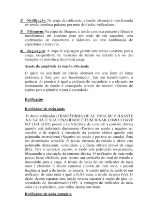 2) Retificação: Na etapa de retificação, a tensão alternada é transformada
em tensão contínua pulsante por meio de diodos retificadores.
3) Filtragem: Na etapa de filtragem, a tensão contínua pulsante é filtrada e
transformada em contínua pura por meio de um capacitor, uma
combinação de capacitores e indutores ou uma combinação de
capacitores e resistores.
4) Regulagem: A etapa de regulagem garante uma tensão constante para a
carga, independente de variações de tensão na entrada CA ou das
variações de resistência da própria carga.
Ajuste da amplitude da tensão alternada
O ajuste da amplitude da tensão alternada em uma fonte de força
eletrônica é feito por um transformador. Em um transformador, a
potência do primário é igual a potência do secundário e a elevação ou
abaixamento da tensão é conseguido através do número diferente de
espiras para o primário e para o secundário.
Retificação
Retificador de meia onda
O diodo retificador (TRANSFORMA DE AC PARA DC PULSANTE
NA SAIDA E SUA FINALIDADE É FUNCIONAR COMO CHAVE
NO CIRCUITO) possui a característica de conduzir a corrente elétrica
quando está polarizado diretamente (Positivo no anodo e negativo no
catodo), e de impedir a circulação da corrente elétrica quando está
polarizado inversamente (Negativo no anodo e positivo no catodo). Para
um determinado semiciclo da tensão alternada de entrada o diodo está
polarizado diretamente, conduzindo a corrente elétrica através da carga
(RL). Para o semiciclo oposto, o diodo está polarizado reversamente,
bloqueando a circulação da corrente elétrica. O retificador de meia onda
possui baixa eficiência, pois apenas um semiciclo do sinal de entrada é
transmitido para a carga. A tensão de saída de um retificador de meia
onda é chamada de tensão contínua pulsante de meia onda, e possui
freqüência igual a da tensão de entrada. A tensão média de saída de um
retificador de meia onda é igual a 0,318 vezes a tensão de pico (Vp). O
diodo deverá suportar uma tensão reversa superior à tensão de pico do
secundário do transformador (VP). A vantagem do retificador de meia
onda é a simplicidade, pois utiliza apenas um diodo.
Retificador de onda completa
 