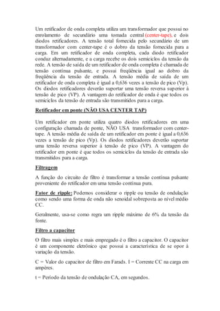 Um retificador de onda completa utiliza um transformador que possui no
enrolamento de secundário uma tomada central (center-tape), e dois
diodos retificadores. A tensão total fornecida pelo secundário de um
transformador com center-tape é o dobro da tensão fornecida para a
carga. Em um retificador de onda completa, cada diodo retificador
conduz alternadamente, e a carga recebe os dois semiciclos da tensão da
rede. A tensão de saída de um retificador de onda completa é chamada de
tensão contínua pulsante, e possui freqüência igual ao dobro da
freqüência da tensão de entrada. A tensão média de saída de um
retificador de onda completa é igual a 0,636 vezes a tensão de pico (Vp).
Os diodos retificadores deverão suportar uma tensão reversa superior à
tensão de pico (VP). A vantagem do retificador de onda é que todos os
semiciclos da tensão de entrada são transmitidos para a carga.
Retificador em ponte (NÃO USA CENTER TAP)
Um retificador em ponte utiliza quatro diodos retificadores em uma
configuração chamada de ponte, NÃO USA transformador com center-
tape. A tensão média de saída de um retificador em ponte é igual a 0,636
vezes a tensão de pico (Vp). Os diodos retificadores deverão suportar
uma tensão reversa superior à tensão de pico (VP). A vantagem do
retificador em ponte é que todos os semiciclos da tensão de entrada são
transmitidos para a carga.
Filtragem
A função do circuito de filtro é transformar a tensão contínua pulsante
proveniente do retificador em uma tensão contínua pura.
Fator de ripple: Podemos considerar o ripple ou tensão de ondulação
como sendo uma forma de onda não senoidal sobreposta ao nível médio
CC.
Geralmente, usa-se como regra um ripple máximo de 6% da tensão da
fonte.
Filtro a capacitor
O filtro mais simples e mais empregado é o filtro a capacitor. O capacitor
é um componente eletrônico que possui a característica de se opor à
variação da tensão.
C = Valor do capacitor de filtro em Farads. I = Corrente CC na carga em
ampères.
t = Período da tensão de ondulação CA, em segundos.
 