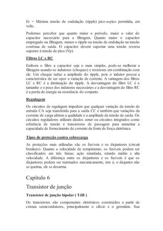 Er = Máxima tensão de ondulação (ripple) pico-a-pico permitida, em
volts.
Podemos perceber que quanto maior o período, maior o valor do
capacitor necessário para a filtragem. Quanto maior o capacitor
empregado na filtragem, menor o ripple ou tensão de ondulação na tensão
contínua de saída. O capacitor deverá suportar uma tensão reversa
superior à tensão de pico (Vp).
Filtros LC e RC
Embora o filtro a capacitor seja o mais simples, pode-se melhorar a
filtragem usando-se indutores (choques) e resistores em combinação com
ele. Um choque reduz a amplitude do ripple, pois o indutor possui a
característica de ser opor a variação de corrente. A vantagem dos filtros
LC e RC é a diminuição do ripple. A desvantagem do filtro LC é o
tamanho e o peso dos indutores necessários e a desvantagem do filtro RC
é a perda de energia na resistência do conjunto.
Regulagem
Os circuitos de regulagem impedem que qualquer variação da tensão de
entrada CA seja transferida para a saída CC e também que variações da
corrente de carga afetem a qualidade e a amplitude da tensão de saída. Os
circuitos reguladores utilizam diodos zener ou circuitos integrados como
referência de tensão e transistores de passagem para aumentar a
capacidade de fornecimento de corrente da fonte de força eletrônica.
Tipos de proteção contra sobrecarga
As proteções mais utilizadas são os fusíveis e os disjuntores (circuit
breakers). Quanto a velocidade de rompimento, os fusíveis podem ser
classificados em três faixas: ação retardada, retardo médio e alta
velocidade. A diferença entre os disjuntores e os fusíveis é que os
disjuntores podem ser rearmados mecanicamente, isto é, o disjuntor não
se queima, ele se desarma.
Capítulo 6
Transistor de junção
Transistor de junção bipolar ( TJB )
Os transistores são componentes eletrônicos construídos a partir de
cristais semicondutores, principalmente o silício e o germânio. Sua
 