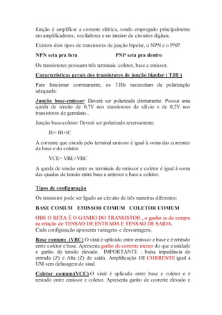 função é amplificar a corrente elétrica, sendo empregado principalmente
em amplificadores, osciladores e no interior de circuitos digitais.
Existem dois tipos de transistores de junção bipolar, o NPN e o PNP.
NPN seta pra fora PNP seta pra dentro
Os transistores possuem três terminais: coletor, base e emissor.
Características gerais dos transistores de junção bipolar ( TJB )
Para funcionar corretamente, os TJBs necessitam da polarização
adequada:
Junção base-emissor: Deverá ser polarizada diretamente. Possui uma
queda de tensão de 0,7V nos transistores de silício e de 0,2V nos
transistores de germânio..
Junção base-coletor: Deverá ser polarizada reversamente.
IE= IB+IC
A corrente que circula pelo terminal emissor é igual à soma das correntes
da base e do coletor.
VCE= VBE+VBC
A queda de tensão entre os terminais de emissor e coletor é igual à soma
das quedas de tensão entre base e emissor e base e coletor.
Tipos de configuração
Os transistor pode ser ligado ao circuito de três maneiras diferentes:
BASE COMUM EMISSOR COMUM COLETOR COMUM
OBS O BETA É O GANHO DO TRANSISTOR , o ganho se da sempre
na relação de TENSAO DE ENTRADA E TENSAO DE SAIDA.
Cada configuração apresenta vantagens e desvantagens.
Base comum: (VBC) O sinal é aplicado entre emissor e base e é retirado
entre coletor e base. Apresenta ganho de corrente menor do que a unidade
e ganho de tensão elevado. IMPORTANTE : baixa impedância de
entrada (Z) e Alta (Z) de saida. Amplificação DE CORRENTE igual a
UM sem defasagem de sinal.
Coletor comum:(VCC) O sinal é aplicado entre base e coletor e é
retirado entre emissor e coletor. Apresenta ganho de corrente elevado e
 