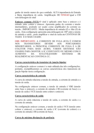 ganho de tensão menor do que a unidade. ALTA impendancia de Entrada
e Baixa impedância de saída. Amplificação DE TENSAO igual a UM
sem defasagem de sinal
Emissor comum: (VCE) O sinal é aplicado entre base e emissor e é
retirado entre coletor e emissor. Apresenta ganho de corrente e tensão
intermediários, podendo ser usado como amplificador de corrente ou
tensão.. IMPORTANTE : Media impedância de entrada (Z) e Alta (Z) de
saída , Esta configuração apresenta uma defasagem de 180º entre a tensão
de entrada e saída , pode amplificar o sinal de saída ate CENTENAS DE
VEZES É O MAIS USADO.
OBS IMPORTANTE: A CORRENTE DE FUGA (ICO) É COMUM
NOS TRANSISTORES DEVIDO AOS PORTADORES
MINORITARIOS. A PRINCIPAL CORRENTE DE FUGA É A DE
COLETOR PARA BASE (ICBO). VARIOS SISTEMAS SÃO
USADOS PARA MANTER A IC CONSTANTE OU MESMO COM O
AUMENTO DA ICO,UTILIZANDO SISTEMAS DE
REALIMENTACAO CONTINUA CC.
Curvas característica do transistor de junção bipolar
A configuração emissor comum é a mais utilizada das três configurações,
portanto, exemplificaremos as curvas características dos transistores de
junção bipolar nesta configuração.
Curva característica de entrada
A curva de entrada relaciona a tensão de entrada, a corrente de entrada e a
tensão de saída.
Na configuração emissor comum, a tensão de entrada é VBE (tensão
entre base e emissor), a corrente de entrada é IB (corrente de base) e a
tensão de saída é VCE (tensão entre coletor e emissor).
Curva característica de saída
A curva de saída relaciona a tensão de saída, a corrente de saída e a
corrente de entrada.
Na configuração emissor comum, a tensão de saída é VCE (tensão entre
coletor e emissor), a corrente de saída é IC (corrente de coletor) e a
corrente de entrada é IB (corrente de base).
Curva de máxima dissipação de potência
 