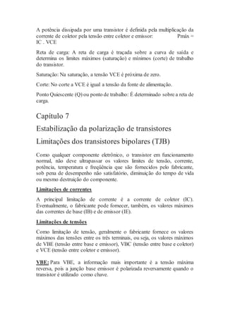 A potência dissipada por uma transistor é definida pela multiplicação da
corrente de coletor pela tensão entre coletor e emissor: Pmáx =
IC . VCE
Reta de carga: A reta de carga é traçada sobre a curva de saída e
determina os limites máximos (saturação) e mínimos (corte) de trabalho
do transistor.
Saturação: Na saturação, a tensão VCE é próxima de zero.
Corte: No corte a VCE é igual a tensão da fonte de alimentação.
Ponto Quiescente (Q) ou ponto de trabalho: É determinado sobre a reta de
carga.
Capítulo 7
Estabilização da polarização de transistores
Limitações dos transistores bipolares (TJB)
Como qualquer componente eletrônico, o transistor em funcionamento
normal, não deve ultrapassar os valores limites de tensão, corrente,
potência, temperatura e freqüência que são fornecidos pelo fabricante,
sob pena de desempenho não satisfatório, diminuição do tempo de vida
ou mesmo destruição do componente.
Limitações de correntes
A principal limitação de corrente é a corrente de coletor (IC).
Eventualmente, o fabricante pode fornecer, também, os valores máximos
das correntes de base (IB) e de emissor (IE).
Limitações de tensões
Como limitação de tensão, geralmente o fabricante fornece os valores
máximos das tensões entre os três terminais, ou seja, os valores máximos
de VBE (tensão entre base e emissor), VBC (tensão entre base e coletor)
e VCE (tensão entre coletor e emissor).
VBE: Para VBE, a informação mais importante é a tensão máxima
reversa, pois a junção base emissor é polarizada reversamente quando o
transistor é utilizado como chave.
 