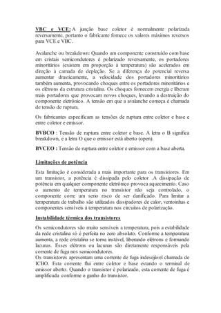 VBC e VCE: A junção base coletor é normalmente polarizada
reversamente, portanto o fabricante fornece os valores máximos reversos
para VCE e VBC.
Avalanche ou breakdown: Quando um componente construído com base
em cristais semicondutores é polarizado reversamente, os portadores
minoritários (existem em proporção à temperatura) são acelerados em
direção à camada de depleção. Se a diferença de potencial reversa
aumentar drasticamente, a velocidade dos portadores minoritários
também aumenta, provocando choques entre os portadores minoritários e
os elétrons da estrutura cristalina. Os choques fornecem energia e liberam
mais portadores que provocam novos choques, levando a destruição do
componente eletrônico. A tensão em que a avalanche começa é chamada
de tensão de ruptura.
Os fabricantes especificam as tensões de ruptura entre coletor e base e
entre coletor e emissor.
BVBCO : Tensão de ruptura entre coletor e base. A letra o B significa
breakdown, e a letra O que o emissor está aberto (open).
BVCEO : Tensão de ruptura entre coletor e emissor com a base aberta.
Limitações de potência
Esta limitação é considerada a mais importante para os transistores. Em
um transistor, a potência é dissipada pelo coletor .A dissipação de
potência em qualquer componente eletrônico provoca aquecimento. Caso
o aumento de temperatura no transistor não seja controlado, o
componente corre um serio risco de ser danificado. Para limitar a
temperatura de trabalho são utilizados dissipadores de calor, ventoinhas e
componentes sensíveis à temperatura nos circuitos de polarização.
Instabilidade térmica dos transistores
Os semicondutores são muito sensíveis a temperatura, pois a estabilidade
da rede cristalina só é perfeita no zero absoluto. Conforme a temperatura
aumenta, a rede cristalina se torna instável, liberando elétrons e formando
lacunas. Esses elétrons ou lacunas são diretamente responsáveis pela
corrente de fuga nos semicondutores.
Os transistores apresentam uma corrente de fuga indesejável chamada de
ICBO. Esta corrente flui entre coletor e base estando o terminal de
emissor aberto. Quando o transistor é polarizado, esta corrente de fuga é
amplificada conforme o ganho do transistor.
 