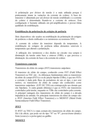 A polarização por divisor de tensão é a mais utilizada porque é
praticamente imune às variações da corrente de coletor. A base do
transistor é alimentada por um divisor de tensão estabilizado e a corrente
de coletor é determinada fixando-se a corrente de emissor. Esta
configuração é bastante utilizada em pré-amplificadores e possui ótima
qualidade de estabilização.
Estabilização da polarização de estágios de potência
Dois dispositivos são usados na estabilização da polarização de estágios
de potência: o diodo retificador e os termistores ou resistores NTC.
A corrente de coletor do transistor depende da temperatura. A
estabilização de estágios de potência utiliza elementos sensíveis à
temperatura que alteram a polarização.
A utilização dos termistores e dos diodos no circuito visa sempre à
diminuição da tensão entre base e emissor (VBE), o que provoca a
diminuição da corrente de base e da corrente de coletor.
Transistores especiais
Transistores de efeito de campo (FET) transistores unipolares
O transistor de efeito de campo, conhecido como FET (Field Effect
Transistor) ou TEC são . As diferenças fundamentais entre os transistores
de efeito de campo (FETs) e os de junção bipolar (TJBs), é que nos FETs
a corrente é dada pelo fluxo de portadores de um só tipo, e por este
motivo, os transistores de efeito de campo são conhecidos como
transistores unipolares (UJT OU TJU) em contraposição aos demais que
são bipolares. A outra grande diferença é que os FETs são transistores
controlados pela tensão, enquanto os TJBs são controlados pela corrente.
A principal vantagem dos transistores de efeito de campo é a elevada
impedância de entrada. Os principais transistores de efeito de campo são:
o JFET (Junction Field Effect Transistor) e o MOSFET (Metal Oxide
Semiconductor Field Effect Transistor).
JFET
O JFET ou TECJ é o mais comum dos transistores de efeito de campo.
Ele é de silício, que pode ser do tipo “N” ou “P”, possui dreno (drain) e
fonte (source) e a porta (gate) ou gatilho.
MOSFET
 