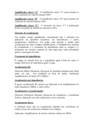 Amplificador classe “A” O amplificador classe “A” opera durante os
dois semiciclos do sinal de entrada (360º).
Amplificador classe “B” O amplificador classe “B” opera durante um
semiciclo do sinal de entrada (180º).
Amplificador classe “C” A operação em classe “C” é polarização
inversa da junção de entrada do transistor (120º).
Sistemas de acoplamento
Um simples estágio amplificador, normalmente não é suficiente nas
aplicações em aparelhos receptores, em transmissores e outros
equipamentos eletrônicos. Um ganho mais elevado é obtido pelo
acoplamento de vários estágios amplificadores. A finalidade dos sistemas
de acoplamento é o casamento de impedâncias entre os estágios e o
isolamento da corrente contínua de uma etapa para outra, permitindo
apenas a passagem do sinal.
Casamento de impedâncias
O estágio de entrada deve ter a impedância igual à fonte de sinal e o
estágio final deve ter impedância igual à carga.
Acoplamento RC
Oferecem (Baixa Eficiência), (Resposta de freqüência limitada pelo efeito
shunt ,ou seja , boa qualidade na faixa de audio), (Aplicação
Amplificadores de áudio (20 a 20KHz)
Acoplamento por impedâncias
É igual o acoplamento RC porem sua Aplicação é em Amplificadores de
rádio-frequência (30KHz a vários GHz).
Acoplamento a transformador
Oferecem (Eficiência Maxima), (Resposta de freqüência é considerada
Pobre), (Aplicação tem sido evitada pois é caro e pesado)
Acoplamento direto
A eficiência deste tipo de acoplamento depende das resistências de
coletor e base dos transistores utilizados nos estágios.
Aplicação: Amplificadores de tensão contínua. (abaixo de 10Hz).
 