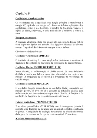 Capítulo 9
Osciladores transistorizados
Os osciladores são dispositivos cuja função principal é transformar a
energia CC aplicada em energia AC. Entre as infinitas aplicações dos
osciladores, estão: o osciloscópio, o gerador de freqüência variável, o
injetor de sinais, a televisão, o rádio-transmissor, o receptor, o radar e o
sonar.
Tanques ressonantes
A oscilação eletrônica é feita por um circuito que consiste de uma bobina
e um capacitor ligados em paralelo. Esta ligação é chamada de circuito
tanque. É aquele ciclo vicioso entre o capacitor e o indutor.
Circuitos osciladores básicos
Oscilador Armstrong ( SIMPLES )
O oscilador Armstrong é o mais simples dos osciladores a transistor. A
freqüência de oscilação é a freqüência de ressonância do circuito tanque.
Oscilador Hartley ( SERIE OU PARALELO )
Neste circuito, a realimentação é obtida através de uma indutância
dividida e temos osciladores desse tipo alimentados em série e em
paralelo. A freqüência de oscilação é a freqüência de ressonância do
circuito tanque.
Oscilador Colpitts (PARALELO )
O oscilador Colpitts assemelha-se ao oscilador Hartley alimentado em
paralelo, porém, ao invés de ter o conjunto de indutância dividida para
realimentação, usa um conjunto de capacitância dividida. A freqüência de
oscilação é a freqüência de ressonância do circuito tanque.
Cristais osciladores (PIEZOELETRICO)
É o efeito piezoelétrico (VIBRACAO) que é conseguido quando é
aplicada uma diferença de potencial em um cristal oscilador, geralmente
o quartzo. A freqüência de oscilação fundamental de um cristal depende
da largura, da espessura e do tipo de corte do cristal. Prova Anac.
Circuito Multivibrador astável
 