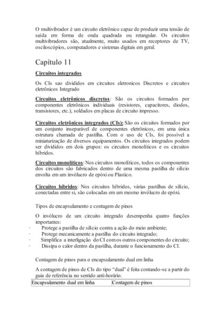 O multivibrador é um circuito eletrônico capaz de produzir uma tensão de
saída em forma de onda quadrada ou retangular. Os circuitos
multivibradores são, atualmente, muito usados em receptores de TV,
osciloscópios, computadores e sistemas digitais em geral.
Capítulo 11
Circuitos integrados
Os CIs sao divididos em circuitos eletronicos Discretos e circuitos
eletrônicos Integrado
Circuitos eletrônicos discretos: São os circuitos formados por
componentes eletrônicos individuais (resistores, capacitores, diodos,
transistores, etc.), soldados em placas de circuito impresso.
Circuitos eletrônicos integrados (CIs): São os circuitos formados por
um conjunto inseparável de componentes eletrônicos, em uma única
estrutura chamada de pastilha. Com o uso de CIs, foi possível a
miniaturização de diversos equipamentos. Os circuitos integrados podem
ser divididos em dois grupos: os circuitos monolíticos e os circuitos
híbridos.
Circuitos monolíticos:Nos circuitos monolíticos, todos os componentes
dos circuitos são fabricados dentro de uma mesma pastilha de silício
envolta em um invólucro de epóxi ou Plastico.
Circuitos híbridos: Nos circuitos híbridos, várias pastilhas de silício,
conectadas entre si, são colocadas em um mesmo invólucro de epóxi.
Tipos de encapsulamento e contagem de pinos
O invólucro de um circuito integrado desempenha quatro funções
importantes:
· Protege a pastilha de silício contra a ação do meio ambiente;
· Protege mecanicamente a pastilha do circuito integrado;
· Simplifica a interligação do CI comos outros componentes do circuito;
· Dissipa o calor dentro da pastilha, durante o funcionamento do CI.
Contagem de pinos para o encapsulamento dual em linha
A contagem de pinos de CIs do tipo “dual” é feita contando-se a partir do
guia de referência no sentido anti-horário.
Encapsulamento dual em linha Contagem de pinos
 