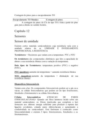 Contagem de pinos para o encapsulamento TO
Encapsulamento TO Metalico Contagem de pinos
A contagem de pinos de CIs do tipo TO é feita a partir do pino
guia para a direita no sentido horário.
Capítulo 12
Sensores
Sensor de umidade
Existem certos materiais semicondutores cuja resistência varia com a
umidade relativa do ar. UMIDADE É INVERSAMENTE
PROPORCIONAL A RESISTENCIA
Termistores = Resistores que variam com a temperatura PTC e NTC
Os termistores são componentes eletrônicos que têm a capacidade de
alterar a sua resistência ôhmica com a variação da temperatura.
Dois tipos de Termistores: temperatura positivo (PTC) e negativo
(NTC).
PTC (positivo): aumento da temperatura = aumenta resistência ôhmica
NTC (negativo): aumento da temperatura = diminuição de sua
resistência ôhmica
Dispositivos fotossensíveis
Variam com a luz. Os componentes fotossensíveis podem ser a gás ou a
vácuo, as células fotocondutivas que podem ser do tipo fotorresistor,
fotodiodo e fototransistor e as células fotovoltaicas.
Células fotocondutivas (CRIACAO DE PARES
ETRICOS/LACUNAS)= Quando um fluxo luminoso incide sobre um
material semicondutor, os fótons (partículas que compõem a luz)
fornecem aos elétrons energia suficiente para produzir a ruptura das
ligações covalentes, criando pares elétron-lacuna e aumentando a
condutividade no semicondutor. Este fenômeno é conhecido como
fotocondutividade e existem 3 tipos: fotorresistores, fotodiodos e os
fototransistores.
 