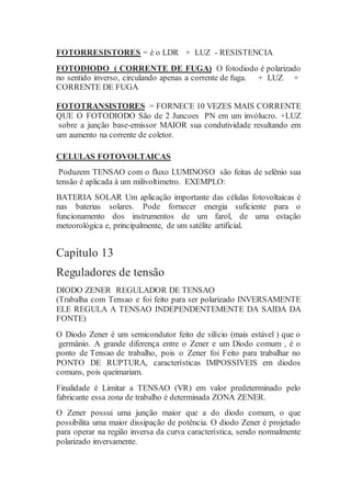 FOTORRESISTORES = é o LDR + LUZ - RESISTENCIA
FOTODIODO ( CORRENTE DE FUGA) O fotodiodo é polarizado
no sentido inverso, circulando apenas a corrente de fuga. + LUZ +
CORRENTE DE FUGA
FOTOTRANSISTORES = FORNECE 10 VEZES MAIS CORRENTE
QUE O FOTODIODO São de 2 Juncoes PN em um invólucro. +LUZ
sobre a junção base-emissor MAIOR sua condutividade resultando em
um aumento na corrente de coletor.
CELULAS FOTOVOLTAICAS
Poduzem TENSAO com o fluxo LUMINOSO são feitas de selênio sua
tensão é aplicada á um milivoltimetro. EXEMPLO:
BATERIA SOLAR Um aplicação importante das células fotovoltaicas é
nas baterias solares. Pode fornecer energia suficiente para o
funcionamento dos instrumentos de um farol, de uma estação
meteorológica e, principalmente, de um satélite artificial.
Capítulo 13
Reguladores de tensão
DIODO ZENER REGULADOR DE TENSAO
(Trabalha com Tensao e foi feito para ser polarizado INVERSAMENTE
ELE REGULA A TENSAO INDEPENDENTEMENTE DA SAIDA DA
FONTE)
O Diodo Zener é um semicondutor feito de silício (mais estável ) que o
germânio. A grande diferença entre o Zener e um Diodo comum , é o
ponto de Tensao de trabalho, pois o Zener foi Feito para trabalhar no
PONTO DE RUPTURA, características IMPOSSIVEIS em diodos
comuns, pois queimariam.
Finalidade é Limitar a TENSAO (VR) em valor predeterminado pelo
fabricante essa zona de trabalho é determinada ZONA ZENER.
O Zener possui uma junção maior que a do diodo comum, o que
possibilita uma maior dissipação de potência. O diodo Zener é projetado
para operar na região inversa da curva característica, sendo normalmente
polarizado inversamente.
 