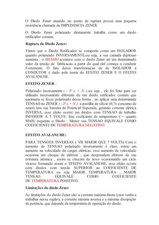O Diodo Zener atuando no ponto de ruptura possui uma pequena
resistência chamada de IMPEDANCIA ZENER
O Diodo Zener polarizado diretamente trabalha como um diodo
retificador comum.
Ruptura do Diodo Zener:
Vimos que o Diodo Retificador se comporta como um ISOLADOR
quando polarizado INVERSAMENTE,ou seja, a sua camada deplexao
aumenta , o MESMO acontece com o diodo Zener até um determinado
valor da tensão de fabricacao a partir do qual elel começa a conduzir
Fortemente. O fato dessa transformacao de de ISOLADOR á
CONDUTOR é dado pela teoria do EFEITO ZENER E O EFEITO
AVALANCHE.
EFEITO ZENER :
Polarizado inversamente ( - P e + N ),ou seja , ele foi feito para ser
utilizado inversamente diferente de um diodo retificador comum que
queimaria se fosse polarizado dessa forma , ao aplicar uma determinada
TENSAO no ZENER ( - P e + N ) a pastilha de silício (0,7v consumo de
zener) tem sua barreira de Potencial Superada, gerando corrente elétrica
INVERSA, esse efeito ocorre em diodos com TENSAO de trabalho
INFERIOR A 5 VOLTS. Seu coeficiente de temperatura é = quanto
MAIS esquenta o Diodo , Menor sua TENSAO EQUIVALE COMO
COEFICIENTE DE TEMPERATURA NEGATIVO
EFEITO AVALANCHE:
PARA TENSOES INVERSAS ( VR MAIOR QUE 7 VOLTS) Com o
aumento da TENSAO polarizado inversamente é claro, existe um
aumento na velocidade da cargas elétricas, esse aumento de velocidade
ocasiona um choque de elétrons , que desprendem elétrons de sua
estrutura atômica , assim se chocam de novo ocasionando um ciclo
vicioso formando assim o EFEITO AVALANCHE, esse efeito ocorre
com diodos com tensão SUPERIOR ao COEFICIENTE DE
TEMPERATURA ou seja MAIOR TEMPERATURA , MAIOR
TENSAO. EQUIVALE COMO COEFICIENTE
DE TEMPERATURA POSITIVO.
Limitações do diodo Zener
As limitações do diodo Zener são: a corrente máxima direta (caso venha a
trabalhar nessa região), a corrente máxima inversa e a máxima dissipação
de potência, que depende da temperatura de operação do diodo.
 