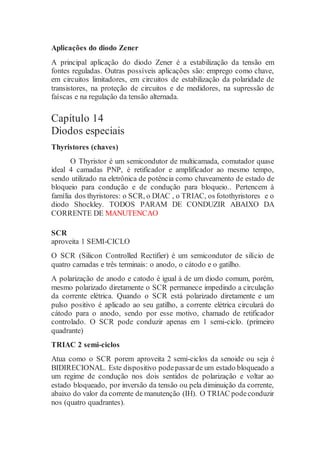 Aplicações do diodo Zener
A principal aplicação do diodo Zener é a estabilização da tensão em
fontes reguladas. Outras possíveis aplicações são: emprego como chave,
em circuitos limitadores, em circuitos de estabilização da polaridade de
transistores, na proteção de circuitos e de medidores, na supressão de
faíscas e na regulação da tensão alternada.
Capítulo 14
Diodos especiais
Thyristores (chaves)
O Thyristor é um semicondutor de multicamada, comutador quase
ideal 4 camadas PNP, é retificador e amplificador ao mesmo tempo,
sendo utilizado na eletrônica de potência como chaveamento de estado de
bloqueio para condução e de condução para bloqueio.. Pertencem à
família dos thyristores: o SCR, o DIAC , o TRIAC, os fotothyristores e o
diodo Shockley. TODOS PARAM DE CONDUZIR ABAIXO DA
CORRENTE DE MANUTENCAO
SCR
aproveita 1 SEMI-CICLO
O SCR (Silicon Controlled Rectifier) é um semicondutor de silício de
quatro camadas e três terminais: o anodo, o cátodo e o gatilho.
A polarização de anodo e catodo é igual à de um diodo comum, porém,
mesmo polarizado diretamente o SCR permanece impedindo a circulação
da corrente elétrica. Quando o SCR está polarizado diretamente e um
pulso positivo é aplicado ao seu gatilho, a corrente elétrica circulará do
cátodo para o anodo, sendo por esse motivo, chamado de retificador
controlado. O SCR pode conduzir apenas em 1 semi-ciclo. (primeiro
quadrante)
TRIAC 2 semi-ciclos
Atua como o SCR porem aproveita 2 semi-ciclos da senoide ou seja é
BIDIRECIONAL. Este dispositivo podepassarde um estado bloqueado a
um regime de condução nos dois sentidos de polarização e voltar ao
estado bloqueado, por inversão da tensão ou pela diminuição da corrente,
abaixo do valor da corrente de manutenção (IH). O TRIAC podeconduzir
nos (quatro quadrantes).
 