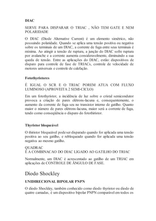 DIAC
SERVE PARA DISPARAR O TRIAC , NÃO TEM GATE E NEM
POLARIDADE
O DIAC (Diode Alternative Current) é um elemento simétrico, não
possuindo polaridade. Quando se aplica uma tensão positiva ou negativa
sobre os terminais de um DIAC, a corrente de fuga entre seus terminais é
mínima. Ao atingir a tensão de ruptura, a junção do DIAC sofre ruptura
por avalanche e a corrente aumenta consideravelmente, diminuindo a sua
queda de tensão. Entre as aplicações do DIAC, estão: dispositivos de
disparo para controle de fase de TRIACs, controle de velocidade de
motores universais e controle de calefação.
Fotothyristores
É IGUAL O SCR E O TRIAC POREM ATUA COM FLUXO
LUMINOSO (APROVEITA 2 SEMI-CICLO)
Em um fotothyristor, a incidência de luz sobre o cristal semicondutor
provoca a criação de pares elétrons-lacuna e, consequentemente, o
aumento da corrente de fuga seu no transistor interno de gatilho. Quanto
maior o número de pares elétrons-lacuna, maior será a corrente de fuga,
tendo como conseqüência o disparo do fotothiristor.
Thyristor bloqueável
O thiristor bloqueável podeser disparado quando for aplicada uma tensão
positiva ao seu gatilho, e rebloqueado quando for aplicada uma tensão
negativa ao mesmo gatilho.
QUADRAC
É A COMBINACAO DO DIAC LIGADO AO GATILHO DO TRIAC
Normalmente, um DIAC é acrescentado ao gatilho de um TRIAC em
aplicações de CONTROLE DE ÂNGULO DE FASE.
Diodo Shockley
UNIDIRECIONAL BIPOLAR PNPN
O diodo Shockley, também conhecido como diodo thyristor ou diodo de
quatro camadas, é um dispositivo bipolar PNPN comparável em todos os
 