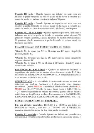 Circuito RL serie = Quando ligamos um indutor em serie com um
resistor, a queda de tensão no resistor estará em fase com a corrente, e a
queda de tensão no indutor estará adiantada em 90 graus.
Circuito RC serie = Quando ligamos um capacitor em serie com um
resistor, a queda de tensão no resistor estará em fase com a corrente, e a
queda de tensão no capacitor estará atrasada (defasada) em 90 graus
Circuito RLC ou RCL serie = Quando ligamos capacitores, resistores e
indutores em serie, a queda de tensão no capacitor estará atrasada 90
graus em relação a corrente, a queda de tensão no indutor estará adiantada
90 graus em relação a corrente e a queda de tensão no resistor estará em
fase com a corrente.
CLASSIFICAÇÃO DOS CIRCUITOS RCL EM SERIE:
*Quando XL for maior que XC ou EL maior que EC temos : ângulo(0)
positivo,circuito RL
*Quando XC for maior que XL ou EC maior que EL temos : ângulo(0)
negativo,circuito RC
*Quando XL for igual à XC ou EL igual à EC temos : ângulo(0) igual a
zero,circuito resistivo.
RESSONANCIA EM SERIE = Quando as reatâncias indutivas e
capacitivas são iguais elas se anulam, dessa forma o circuito RLC fica
ressonante ou FREQUENCIA RESSONANTE. A impedância total passa
a ser apenas a resistência no circuito.
SELETIVIDADE = A seletividade é característica de um receptor de
selecionar um sinal de freqüência e é determinada pelos circuitos
ressonantes. Quanto MENOR a resistência ôhmica de um circuito RCL
MAIOR sua SELETIVIDADE, ou seja , dessa forma o INDUTOR é o
‘’Q’’ Fator de qualidade no circuito ressonante, quando ele for maior a
seletividade de freqüência é melhor, denominando se a LARGURA DA
FAIXA OU FAIXA DE PASSAGEM DO CIRCUITO (BAND WIDTH).
CIRCUITOS REATIVOS EM PARALELO.
Em um circuito paralelo a TENSAO é a MESMA em todos os
PONTOS do circuito , com isso , a TENSAO será REFERENCIA
quando o assunto for ângulo de fase entre tensão e corrente.
Circuito RL paralelo = Quando ligamos um indutor em paralelo com
um resistor, a corrente no resistor estará em fase com a queda de tensao, e
 