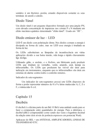 sentidos à um thyristor, porém, estando disponíveis somente os seus
terminais de anodo e cátodo.
Diodo Túnel
Um diodo túnel é um pequeno dispositivo formado por uma junção PN,
com elevada concentração de impurezas nos cristais P e N mediante um
efeito mecânico-quântico denominado “efeito túnel”. Usado em ``RF``.
Diodo emissor de luz – LED
LED É um diodo com polarização direta .Nos diodos comuns a energia é
dissipada na forma de calor, mas no LED essa energia é irradiada na
forma de luz.
Os LEDs substituíram as lâmpadas de incandescência em várias
aplicações devido a sua baixa tensão, vida longa e rápido chaveamento
liga desliga.
Utilizando gálio, o arsênio, e o fósforo, um fabricante pode produzir
LEDs que irradiam no vermelho, verde, amarelo, azul, laranja ou
infravermelho. Os LEDs que produzem luz visível são úteis para
indicação em instrumentos, enquanto que os infravermelhos são úteis em
sistemas de alarme contra roubo e controles remotos.
Indicador de sete-segmentos
Um indicador de sete-segmentos possui sete LEDs dispostos de
forma a poder representar números de 0 a 9 e letras maiúsculas A, C, E e
F, e minúsculas b e d.
Capítulo 15
Decibéis
O decibel é a décima parte de um Bel. O Bel é uma unidade usada para se
fazer a comparação entre quantidades de energia. Para a eletrônica, o
decibel (dB) é compreendido como sendo dez vezes o logaritmo decimal
da relação entre dois níveis de potência expressos em potencia( Watt).
Aplicacao do BEL = em ANTENAS, AMPLIFICADORES, LINHAS DE
TRANSMISSAO ETC.
 
