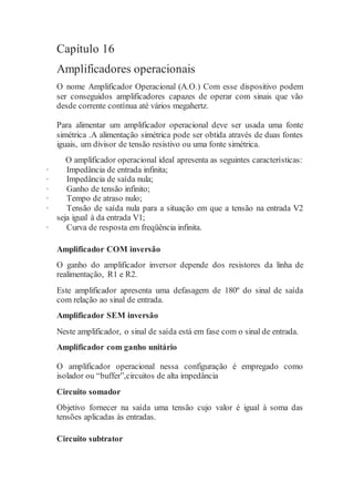 Capítulo 16
Amplificadores operacionais
O nome Amplificador Operacional (A.O.) Com esse dispositivo podem
ser conseguidos amplificadores capazes de operar com sinais que vão
desde corrente contínua até vários megahertz.
Para alimentar um amplificador operacional deve ser usada uma fonte
simétrica .A alimentação simétrica pode ser obtida através de duas fontes
iguais, um divisor de tensão resistivo ou uma fonte simétrica.
O amplificador operacional ideal apresenta as seguintes características:
· Impedância de entrada infinita;
· Impedância de saída nula;
· Ganho de tensão infinito;
· Tempo de atraso nulo;
· Tensão de saída nula para a situação em que a tensão na entrada V2
seja igual à da entrada V1;
· Curva de resposta em freqüência infinita.
Amplificador COM inversão
O ganho do amplificador inversor depende dos resistores da linha de
realimentação, R1 e R2.
Este amplificador apresenta uma defasagem de 180º do sinal de saída
com relação ao sinal de entrada.
Amplificador SEM inversão
Neste amplificador, o sinal de saída está em fase com o sinal de entrada.
Amplificador com ganho unitário
O amplificador operacional nessa configuração é empregado como
isolador ou “buffer”,circuitos de alta impedância
Circuito somador
Objetivo fornecer na saída uma tensão cujo valor é igual à soma das
tensões aplicadas às entradas.
Circuito subtrator
 