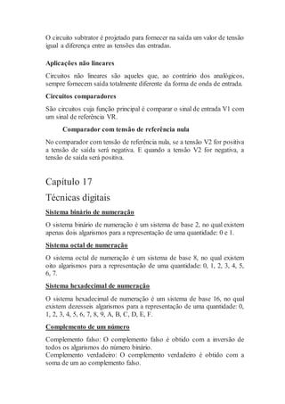 O circuito subtrator é projetado para fornecer na saída um valor de tensão
igual a diferença entre as tensões das entradas.
Aplicações não lineares
Circuitos não lineares são aqueles que, ao contrário dos analógicos,
sempre fornecem saída totalmente diferente da forma de onda de entrada.
Circuitos comparadores
São circuitos cuja função principal é comparar o sinal de entrada V1 com
um sinal de referência VR.
Comparador com tensão de referência nula
No comparador com tensão de referência nula, se a tensão V2 for positiva
a tensão de saída será negativa. E quando a tensão V2 for negativa, a
tensão de saída será positiva.
Capítulo 17
Técnicas digitais
Sistema binário de numeração
O sistema binário de numeração é um sistema de base 2, no qual existem
apenas dois algarismos para a representação de uma quantidade: 0 e 1.
Sistema octal de numeração
O sistema octal de numeração é um sistema de base 8, no qual existem
oito algarismos para a representação de uma quantidade: 0, 1, 2, 3, 4, 5,
6, 7.
Sistema hexadecimal de numeração
O sistema hexadecimal de numeração é um sistema de base 16, no qual
existem dezesseis algarismos para a representação de uma quantidade: 0,
1, 2, 3, 4, 5, 6, 7, 8, 9, A, B, C, D, E, F.
Complemento de um número
Complemento falso: O complemento falso é obtido com a inversão de
todos os algarismos do número binário.
Complemento verdadeiro: O complemento verdadeiro é obtido com a
soma de um ao complemento falso.
 