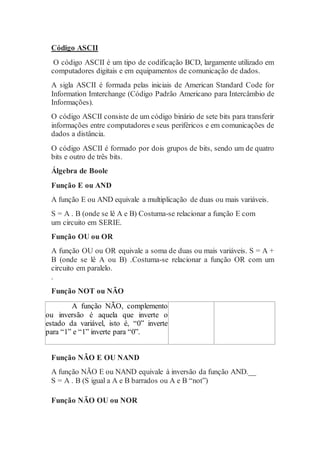 Código ASCII
O código ASCII é um tipo de codificação BCD, largamente utilizado em
computadores digitais e em equipamentos de comunicação de dados.
A sigla ASCII é formada pelas iniciais de American Standard Code for
Information Imterchange (Código Padrão Americano para Intercâmbio de
Informações).
O código ASCII consiste de um código binário de sete bits para transferir
informações entre computadores e seus periféricos e em comunicações de
dados a distância.
O código ASCII é formado por dois grupos de bits, sendo um de quatro
bits e outro de três bits.
Álgebra de Boole
Função E ou AND
A função E ou AND equivale a multiplicação de duas ou mais variáveis.
S = A . B (onde se lê A e B) Costuma-se relacionar a função E com
um circuito em SERIE.
Função OU ou OR
A função OU ou OR equivale a soma de duas ou mais variáveis. S = A +
B (onde se lê A ou B) .Costuma-se relacionar a função OR com um
circuito em paralelo.
.
Função NOT ou NÃO
A função NÃO, complemento
ou inversão é aquela que inverte o
estado da variável, isto é, “0” inverte
para “1” e “1” inverte para “0”.
Função NÃO E OU NAND
A função NÃO E ou NAND equivale à inversão da função AND.__
S = A . B (S igual a A e B barrados ou A e B “not”)
Função NÃO OU ou NOR
 