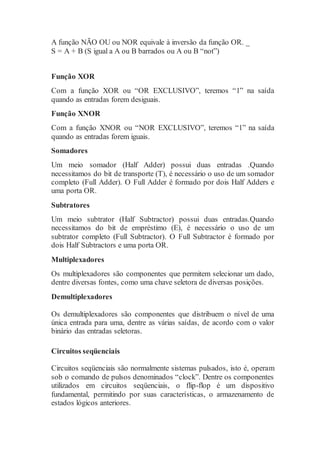 A função NÃO OU ou NOR equivale à inversão da função OR. _
S = A + B (S igual a A ou B barrados ou A ou B “not”)
Função XOR
Com a função XOR ou “OR EXCLUSIVO”, teremos “1” na saída
quando as entradas forem desiguais.
Função XNOR
Com a função XNOR ou “NOR EXCLUSIVO”, teremos “1” na saída
quando as entradas forem iguais.
Somadores
Um meio somador (Half Adder) possui duas entradas .Quando
necessitamos do bit de transporte (T), é necessário o uso de um somador
completo (Full Adder). O Full Adder é formado por dois Half Adders e
uma porta OR.
Subtratores
Um meio subtrator (Half Subtractor) possui duas entradas.Quando
necessitamos do bit de empréstimo (E), é necessário o uso de um
subtrator completo (Full Subtractor). O Full Subtractor é formado por
dois Half Subtractors e uma porta OR.
Multiplexadores
Os multiplexadores são componentes que permitem selecionar um dado,
dentre diversas fontes, como uma chave seletora de diversas posições.
Demultiplexadores
Os demultiplexadores são componentes que distribuem o nível de uma
única entrada para uma, dentre as várias saídas, de acordo com o valor
binário das entradas seletoras.
Circuitos seqüenciais
Circuitos seqüenciais são normalmente sistemas pulsados, isto é, operam
sob o comando de pulsos denominados “clock”. Dentre os componentes
utilizados em circuitos seqüenciais, o flip-flop é um dispositivo
fundamental, permitindo por suas características, o armazenamento de
estados lógicos anteriores.
 