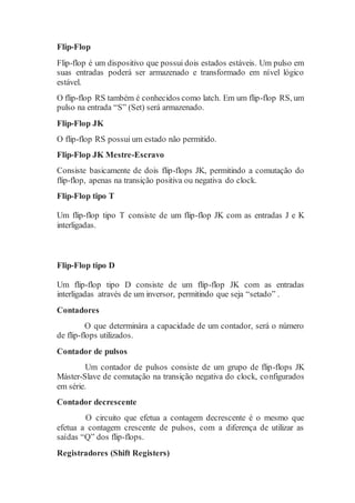 Flip-Flop
Flip-flop é um dispositivo que possui dois estados estáveis. Um pulso em
suas entradas poderá ser armazenado e transformado em nível lógico
estável.
O flip-flop RS também é conhecidos como latch. Em um flip-flop RS, um
pulso na entrada “S” (Set) será armazenado.
Flip-Flop JK
O flip-flop RS possui um estado não permitido.
Flip-Flop JK Mestre-Escravo
Consiste basicamente de dois flip-flops JK, permitindo a comutação do
flip-flop, apenas na transição positiva ou negativa do clock.
Flip-Flop tipo T
Um flip-flop tipo T consiste de um flip-flop JK com as entradas J e K
interligadas.
Flip-Flop tipo D
Um flip-flop tipo D consiste de um flip-flop JK com as entradas
interligadas através de um inversor, permitindo que seja “setado” .
Contadores
O que determinára a capacidade de um contador, será o número
de flip-flops utilizados.
Contador de pulsos
Um contador de pulsos consiste de um grupo de flip-flops JK
Máster-Slave de comutação na transição negativa do clock, configurados
em série.
Contador decrescente
O circuito que efetua a contagem decrescente é o mesmo que
efetua a contagem crescente de pulsos, com a diferença de utilizar as
saídas “Q” dos flip-flops.
Registradores (Shift Registers)
 