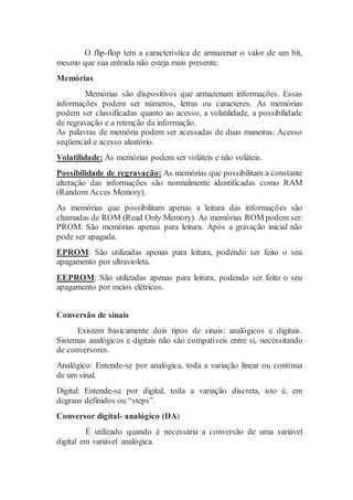 O flip-flop tem a característica de armazenar o valor de um bit,
mesmo que sua entrada não esteja mais presente.
Memórias
Memórias são dispositivos que armazenam informações. Essas
informações podem ser números, letras ou caracteres. As memórias
podem ser classificadas quanto ao acesso, a volatilidade, a possibilidade
de regravação e a retenção da informação.
As palavras de memória podem ser acessadas de duas maneiras: Acesso
seqüencial e acesso aleatório.
Volatilidade: As memórias podem ser voláteis e não voláteis.
Possibilidade de regravação: As memórias que possibilitam a constante
alteração das informações são normalmente identificadas como RAM
(Random Acces Memory).
As memórias que possibilitam apenas a leitura das informações são
chamadas de ROM (Read Only Memory). As memórias ROM podem ser:
PROM: São memórias apenas para leitura. Após a gravação inicial não
pode ser apagada.
EPROM: São utilizadas apenas para leitura, podendo ser feito o seu
apagamento por ultravioleta.
EEPROM: São utilizadas apenas para leitura, podendo ser feito o seu
apagamento por meios elétricos.
Conversão de sinais
Existem basicamente dois tipos de sinais: analógicos e digitais.
Sistemas analógicos e digitais não são compatíveis entre si, necessitando
de conversores.
Analógico: Entende-se por analógica, toda a variação linear ou contínua
de um sinal.
Digital: Entende-se por digital, toda a variação discreta, isto é, em
degraus definidos ou “steps”.
Conversor digital- analógico (DA)
É utilizado quando é necessária a conversão de uma variável
digital em variável analógica.
 
