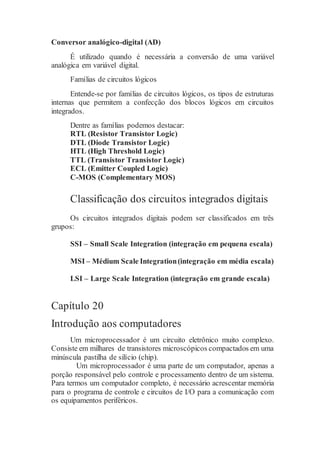 Conversor analógico-digital (AD)
É utilizado quando é necessária a conversão de uma variável
analógica em variável digital.
Famílias de circuitos lógicos
Entende-se por famílias de circuitos lógicos, os tipos de estruturas
internas que permitem a confecção dos blocos lógicos em circuitos
integrados.
Dentre as famílias podemos destacar:
RTL (Resistor Transistor Logic)
DTL (Diode Transistor Logic)
HTL (High Threshold Logic)
TTL (Transistor Transistor Logic)
ECL (Emitter Coupled Logic)
C-MOS (Complementary MOS)
Classificação dos circuitos integrados digitais
Os circuitos integrados digitais podem ser classificados em três
grupos:
SSI – Small Scale Integration (integração em pequena escala)
MSI – Médium Scale Integration(integração em média escala)
LSI – Large Scale Integration (integração em grande escala)
Capítulo 20
Introdução aos computadores
Um microprocessador é um circuito eletrônico muito complexo.
Consiste em milhares de transistores microscópicos compactados em uma
minúscula pastilha de silício (chip).
Um microprocessador é uma parte de um computador, apenas a
porção responsável pelo controle e processamento dentro de um sistema.
Para termos um computador completo, é necessário acrescentar memória
para o programa de controle e circuitos de I/O para a comunicação com
os equipamentos periféricos.
 