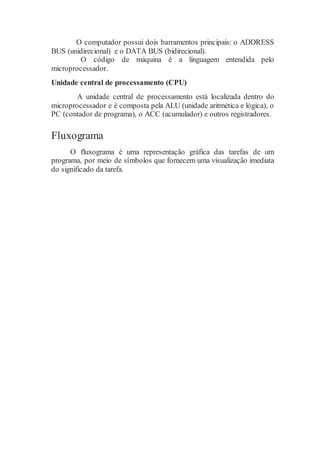 O computador possui dois barramentos principais: o ADDRESS
BUS (unidirecional) e o DATA BUS (bidirecional).
O código de máquina é a linguagem entendida pelo
microprocessador.
Unidade central de processamento (CPU)
A unidade central de processamento está localizada dentro do
microprocessador e é composta pela ALU (unidade aritmética e lógica), o
PC (contador de programa), o ACC (acumulador) e outros registradores.
Fluxograma
O fluxograma é uma representação gráfica das tarefas de um
programa, por meio de símbolos que fornecem uma visualização imediata
do significado da tarefa.
 