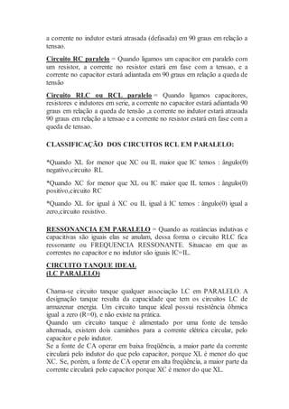 a corrente no indutor estará atrasada (defasada) em 90 graus em relação a
tensao.
Circuito RC paralelo = Quando ligamos um capacitor em paralelo com
um resistor, a corrente no resistor estará em fase com a tensao, e a
corrente no capacitor estará adiantada em 90 graus em relação a queda de
tensão
Circuito RLC ou RCL paralelo = Quando ligamos capacitores,
resistores e indutores em serie, a corrente no capacitor estará adiantada 90
graus em relação a queda de tensão ,a corrente no indutor estará atrasada
90 graus em relação a tensao e a corrente no resistor estará em fase com a
queda de tensao.
CLASSIFICAÇÃO DOS CIRCUITOS RCL EM PARALELO:
*Quando XL for menor que XC ou IL maior que IC temos : ângulo(0)
negativo,circuito RL
*Quando XC for menor que XL ou IC maior que IL temos : ângulo(0)
positivo,circuito RC
*Quando XL for igual à XC ou IL igual à IC temos : ângulo(0) igual a
zero,circuito resistivo.
RESSONANCIA EM PARALELO = Quando as reatâncias indutivas e
capacitivas são iguais elas se anulam, dessa forma o circuito RLC fica
ressonante ou FREQUENCIA RESSONANTE. Situacao em que as
correntes no capacitor e no indutor são iguais IC=IL.
CIRCUITO TANQUE IDEAL
(LC PARALELO)
Chama-se circuito tanque qualquer associação LC em PARALELO. A
designação tanque resulta da capacidade que tem os circuitos LC de
armazenar energia. Um circuito tanque ideal possui resistência ôhmica
igual a zero (R=0), e não existe na prática.
Quando um circuito tanque é alimentado por uma fonte de tensão
alternada, existem dois caminhos para a corrente elétrica circular, pelo
capacitor e pelo indutor.
Se a fonte de CA operar em baixa freqüência, a maior parte da corrente
circulará pelo indutor do que pelo capacitor, porque XL é menor do que
XC. Se, porém, a fonte de CA operar em alta freqüência, a maior parte da
corrente circulará pelo capacitor porque XC é menor do que XL.
 