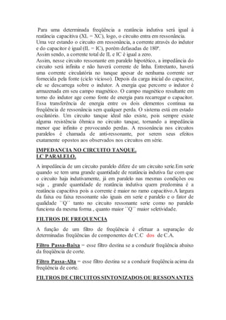 Para uma determinada freqüência a reatância indutiva será igual à
reatância capacitiva (XL = XC), logo, o circuito entra em ressonância.
Uma vez estando o circuito em ressonância, a corrente através do indutor
e do capacitor é igual (IL = IC), porém defasadas de 180º.
Assim sendo, a corrente total de IL e IC é igual a zero.
Assim, nesse circuito ressonante em paralelo hipotético, a impedância do
circuito será infinita e não haverá corrente de linha. Entretanto, haverá
uma corrente circulatória no tanque apesar de nenhuma corrente ser
fornecida pela fonte (ciclo vicioso). Depois da carga inicial do capacitor,
ele se descarrega sobre o indutor. A energia que percorre o indutor é
armazenada em seu campo magnético. O campo magnético resultante em
torno do indutor age como fonte de energia para recarregar o capacitor.
Essa transferência de energia entre os dois elementos continua na
freqüência de ressonância sem qualquer perda. O sistema está em estado
oscilatório. Um circuito tanque ideal não existe, pois sempre existe
alguma resistência ôhmica no circuito tanque, tornando a impedância
menor que infinito e provocando perdas. A ressonância nos circuitos
paralelos é chamada de anti-ressonante, por serem seus efeitos
exatamente opostos aos observados nos circuitos em série.
IMPEDANCIA NO CIRCUITO TANQUE.
LC PARALELO.
A impedância de um circuito paralelo difere de um circuito serie.Em serie
quando se tem uma grande quantidade de reatância indutiva faz com que
o circuito haja indutivamente, já em paralelo nas mesmas condições ou
seja , grande quantidade de reatância indutiva quem predomina é a
reatância capacitiva pois a corrente é maior no ramo capacitivo.A largura
da faixa ou faixa ressonante são iguais em serie e paralelo e o fator de
qualidade ``Q`` tanto no circuito ressonante serie como no paralelo
funciona da mesma forma , quanto maior ``Q`` maior seletividade.
FILTROS DE FREQUENCIA
A função de um filtro de freqüência é efetuar a separação de
determinadas freqüências de componentes de C.C dos de C.A.
Filtro Passa-Baixa = esse filtro destina se a conduzir freqüência abaixo
da freqüência de corte.
Filtro Passa-Alta = esse filtro destina se a conduzir freqüência acima da
freqüência de corte.
FILTROS DE CIRCUITOS SINTONIZADOS OU RESSONANTES
 