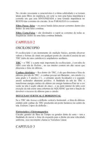 No circuito ressonante a característica é a ótima seletividade e se tornam
ideais para filtros de reqüência, em serie se tem uma baixa impedância á
corrente em que esta SINTONIZADA e uma Grande impedância no
RESTO das correntes do circuito. Já no PARALELO é o contrario.
Filtro Passa- faixa = ou passa banda deixa passar correntes dentro dos
limites de uma faixa continua.
Filtro Corta-Faixa = são destinados a suprir as correntes de todas as
freqüências dentro de uma faixa continua limitada.
CAPITULO 2
OSCILOSCOPIO
O osciloscópio é um instrumento de medição básico, permite observar
valores e formas de sinais em qualquer ponto do circuito.Consiste de um
TRC (tubo de raios catódicos) e ampliadores auxiliares.
TRC = o TRC é a parte mais importante do osciloscópio , é um tubo de
vidro com tela de fósforo , no seu interior contem um alto vacuo que
direciona o feixe de elétrons.
Canhao eletrônico = fica dentro do TRC, é ele que direciona o feixe de
elétrons pra tela do TRC , o canhao possue um filamento , um catodo (-),
uma grade e 2 anodos (+) , o primeiro anodo focalizador e o segundo
anodo acelerador altamente positivo. A finalidade da tela do TRC é
transformar energia cinética do elétron em energia luminosa.Para ter a cor
verde na tela é usado silicato de zinco , e na parte interior do tubo com
exceção da tela existe uma cobertura de AQUADAC que tem a função de
devolver o excesso de elétrons para o catodo.
DEFLEXAO VERTICAL E HORIZONTAL
Se o TRC não tivesse a deflexão vertical e horizontal , o feixe de elétrons
emitido pelo canhao do TRC produziria um ponto luminoso no centro da
tela. Existem 2 tipos de deflexão :
Eletrostatico e Eletromagnetico
Circuito gerador de Base de Tempo ou gerador dente de serra = tem a
finalidade de mover o feixe da esquerda para a direita em uma velocidade
uniforme, esse movimento chama-se Varredura Linear.
CAPITULO 3
 