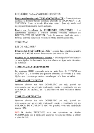 REQUISITOS PARA ANÁLISE DE CIRCUITOS
Fontes ou Geradores de TENSAO CONSTANTE = é o equipamento
destinado a fornecer tensão constante chamado de EQUIVALENTE DE
THEVENIN. Fonte de tensão ideal não existe , fonte de tensão real
possui resistência interna maior que zero.
Fontes ou Geradores de CORRENTE CONSTANTE = é o
equipamento destinado a fornecer corrente constante chamado de
EQUIVALENTE DE NORTON. Fonte de corrente ideal não existe ,
fonte de corrente real possui resistência interna menor que infinito.
TEOREMAS
LEI DE KIRCHOFF
Primeira lei de Kirchoff lei dos Nós = a soma das correntes que entra
em um Nó é IGUAL a soma das correntes que saem do Nó.
Segunda lei de Kirchoff lei das Malhas = em qualquer circuito fechado
, a soma álgebra de das quedas de potencial deve ser igual a das elevações
de potencial.
TEOREMA DA SUPERPOSICAO
Em qualquer REDE contendo uma ou mais fonte de TENSAO ou
CORRENTE , a corrente em qualquer elemento do circuito é a soma
álgebra das correntes que seriam causadas por cada fonte individual.
TEOREMA DE THEVENIN
Qualquer circuito por mais COMPLEXO que seja, poderá ser
representado por um circuito equivalente simples , constituído por um
GERADOR DE TENSAO (ETH) em serie com uma resistência interna
(RTH)
TEOREMA DE NORTON
Qualquer circuito por mais COMPLEXO que seja, poderá ser
representado por um circuito equivalente simples , constituído por um
GERADOR DE CORRENTE (IN) em paralelo com uma resistência
interna (RN)
OBS: O circuito THEVENIN pode ser convertido no circuito
NORTON,para isso é necessário igualar as resistências internas e aplicar
a lei de OHMS.
 