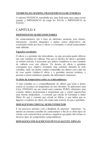 TEOREMA DA MAXIMA TRANSFERENCIA DE ENERGIA
A máxima POTENCIA transferida por uma fonte para uma carga ocorre
quando a IMPEDANCIA da carga for IGUAL a IMPEDANCIA da
FONTE.
CAPITULO 4
DISPOSITIVOS SEMICONDUTORES
Os semicondutores são a base da eletrônica moderna, pois diodos,
transistores, circuitos integrados e muitos outros dispositivos são
construídos tendo por base o silício e o Germanio, o cristal semicondutor
mais utilizado.
Ligações covalentes
O silício e o germânio são tetravalentes, ou seja, possuem quatro elétrons
nas suas camadas de valência. Para que os átomos de silício e germânio
se tornem estáveis, é necessário que ambos completem as suas camadas
de valência com oito elétrons. Os átomos de silício e germânio
conseguem esse objetivo formando uma estrutura chamada de rede
cristalina, onde um átomo central compartilha um elétron com cada um
de seus quatro vizinhos.O silício e o germânio nascem isolantes, e
passam a serem condutores quando são adicionados impurezas.
O efeito da temperatura sobre os semicondutores
A rede cristalina ou o compartilhamento do elétron que torna o átomo
estável só acontece na temperatura de zero absoluto. Se aplicarmos uma
d.d.p (TENSAO) em um cristal semi condutor PURO, obteremos uma
corrente elétrica proporcional á temperatura que o cristal suporta.Para
uma mesma temperatura , a corrente que circula no Germanio é muito
Maior do que a corrente que circula no Silicio, o que indica que as
ligações covalentes do silício são muito mais estáveis do que o germânio.
DOPAGEM DO CRISTAL SEMI-CONDUTOR.
É um processo químico com a finalidade de adicionar ``impurezas`` no
interior da estrutura cristalina do semicondutor a fim de se obter tipos de
cristais com características positivas e negativas que juntas irão formar os
diversos tipos de componentes semicondutores.
DOPAGEM COM ELEMENTO PENTAVALENTE TIPO (N)
 