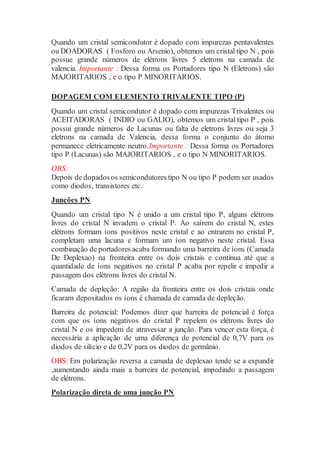 Quando um cristal semicondutor é dopado com impurezas pentavalentes
ou DOADORAS ( Fosforo ou Arsenio), obtemos um cristal tipo N , pois
possue grande números de elétrons livres 5 eletrons na camada de
valencia. Importante : Dessa forma os Portadores tipo N (Eletrons) são
MAJORITARIOS , e o tipo P MINORITARIOS.
DOPAGEM COM ELEMENTO TRIVALENTE TIPO (P)
Quando um cristal semicondutor é dopado com impurezas Trivalentes ou
ACEITADORAS ( INDIO ou GALIO), obtemos um cristal tipo P , pois
possui grande números de Lacunas ou falta de eletrons livres ou seja 3
eletrons na camada de Valencia, dessa forma o conjunto do átomo
permanece eletricamente neutro.Importante : Dessa forma os Portadores
tipo P (Lacunas) são MAJORITARIOS , e o tipo N MINORITARIOS.
OBS:
Depois de dopadosos semicondutores tipo N ou tipo P podem ser usados
como diodos, transistores etc.
Junções PN
Quando um cristal tipo N é unido a um cristal tipo P, alguns elétrons
livres do cristal N invadem o cristal P. Ao saírem do cristal N, estes
elétrons formam íons positivos neste cristal e ao entrarem no cristal P,
completam uma lacuna e formam um íon negativo neste cristal. Essa
combinação de portadores acaba formando uma barreira de íons (Camada
De Deplexao) na fronteira entre os dois cristais e continua até que a
quantidade de íons negativos no cristal P acaba por repelir e impedir a
passagem dos elétrons livres do cristal N.
Camada de depleção: A região da fronteira entre os dois cristais onde
ficaram depositados os íons é chamada de camada de depleção.
Barreira de potencial: Podemos dizer que barreira de potencial é força
com que os íons negativos do cristal P repelem os elétrons livres do
cristal N e os impedem de atravessar a junção. Para vencer esta força, é
necessária a aplicação de uma diferença de potencial de 0,7V para os
diodos de silício e de 0,2V para os diodos de germânio.
OBS: Em polarização reversa a camada de deplexao tende se a expandir
,aumentando ainda mais a barreira de potencial, impedindo a passagem
de elétrons.
Polarização direta de uma junção PN
 