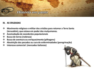 III. AS CRUZADAS

 Movimento religioso e militar dos cristãos para retomar a Terra Santa
  (Jerusalém), que estava em poder dos mulçumanos.
 Acomodação de excedentes populacionais
 Busca de terras (nobreza)
 Busca de aventura ou enriquecimento (pilhagens)
 Absolvição dos pecados ou cura de enferminadades (peregrinação)
 Interesse comercial (mercados italianos)
 