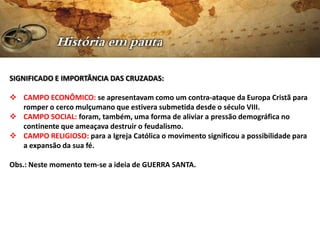 SIGNIFICADO E IMPORTÂNCIA DAS CRUZADAS:

 CAMPO ECONÔMICO: se apresentavam como um contra-ataque da Europa Cristã para
  romper o cerco mulçumano que estivera submetida desde o século VIII.
 CAMPO SOCIAL: foram, também, uma forma de aliviar a pressão demográfica no
  continente que ameaçava destruir o feudalismo.
 CAMPO RELIGIOSO: para a Igreja Católica o movimento significou a possibilidade para
  a expansão da sua fé.

Obs.: Neste momento tem-se a ideia de GUERRA SANTA.
 