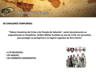 OS CAVALEIROS TEMPLÁRIOS:


     "Pobres Cavaleiros de Cristo e do Templo de Salomão", assim denominaram-se
    originalmente os Templários, Ordem Militar fundada no ano de 1119, em Jerusalém,
             para proteger os peregrinos e os lugares sagrados da Terra Santa.”




  • A FÉ RELIGIOSA;
  • OS SAQUES;
  • OS COMBATES SANGRENTOS.
 