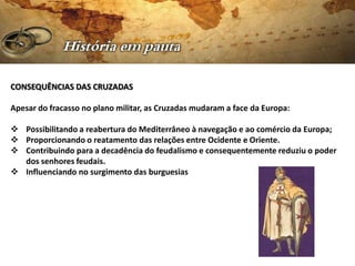 CONSEQUÊNCIAS DAS CRUZADAS

Apesar do fracasso no plano militar, as Cruzadas mudaram a face da Europa:

 Possibilitando a reabertura do Mediterrâneo à navegação e ao comércio da Europa;
 Proporcionando o reatamento das relações entre Ocidente e Oriente.
 Contribuindo para a decadência do feudalismo e consequentemente reduziu o poder
  dos senhores feudais.
 Influenciando no surgimento das burguesias
 