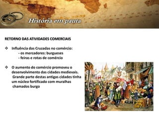 RETORNO DAS ATIVIDADES COMERCIAIS

 Influência das Cruzadas no comércio:
       - os mercadores: burgueses
       - feiras e rotas de comércio

 O aumento do comércio promoveu o
  desenvolvimento das cidades medievais.
  Grande parte destas antigas cidades tinha
  um núcleo fortificado com muralhas
  chamados burgo
 
