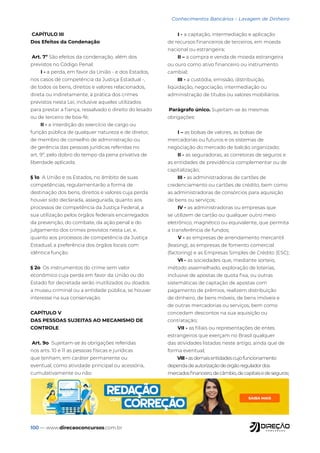 100 — www.direcaoconcursos.com.br
Conhecimentos Bancários - Lavagem de Dinheiro
CAPÍTULO III
Dos Efeitos da Condenação
Art. 7º São efeitos da condenação, além dos
previstos no Código Penal:
I - a perda, em favor da União - e dos Estados,
nos casos de competência da Justiça Estadual -,
de todos os bens, direitos e valores relacionados,
direta ou indiretamente, à prática dos crimes
previstos nesta Lei, inclusive aqueles utilizados
para prestar a fiança, ressalvado o direito do lesado
ou de terceiro de boa-fé;
II - a interdição do exercício de cargo ou
função pública de qualquer natureza e de diretor,
de membro de conselho de administração ou
de gerência das pessoas jurídicas referidas no
art. 9º, pelo dobro do tempo da pena privativa de
liberdade aplicada.
§ 1o A União e os Estados, no âmbito de suas
competências, regulamentarão a forma de
destinação dos bens, direitos e valores cuja perda
houver sido declarada, assegurada, quanto aos
processos de competência da Justiça Federal, a
sua utilização pelos órgãos federais encarregados
da prevenção, do combate, da ação penal e do
julgamento dos crimes previstos nesta Lei, e,
quanto aos processos de competência da Justiça
Estadual, a preferência dos órgãos locais com
idêntica função.
§ 2o Os instrumentos do crime sem valor
econômico cuja perda em favor da União ou do
Estado for decretada serão inutilizados ou doados
a museu criminal ou a entidade pública, se houver
interesse na sua conservação.
CAPÍTULO V
DAS PESSOAS SUJEITAS AO MECANISMO DE
CONTROLE
Art. 9o Sujeitam-se às obrigações referidas
nos arts. 10 e 11 as pessoas físicas e jurídicas
que tenham, em caráter permanente ou
eventual, como atividade principal ou acessória,
cumulativamente ou não:
I - a captação, intermediação e aplicação
de recursos financeiros de terceiros, em moeda
nacional ou estrangeira;
II – a compra e venda de moeda estrangeira
ou ouro como ativo financeiro ou instrumento
cambial;
III - a custódia, emissão, distribuição,
liqüidação, negociação, intermediação ou
administração de títulos ou valores mobiliários.
Parágrafo único. Sujeitam-se às mesmas
obrigações:
I – as bolsas de valores, as bolsas de
mercadorias ou futuros e os sistemas de
negociação do mercado de balcão organizado;
II - as seguradoras, as corretoras de seguros e
as entidades de previdência complementar ou de
capitalização;
III - as administradoras de cartões de
credenciamento ou cartões de crédito, bem como
as administradoras de consórcios para aquisição
de bens ou serviços;
IV - as administradoras ou empresas que
se utilizem de cartão ou qualquer outro meio
eletrônico, magnético ou equivalente, que permita
a transferência de fundos;
V - as empresas de arrendamento mercantil
(leasing), as empresas de fomento comercial
(factoring) e as Empresas Simples de Crédito (ESC);
VI - as sociedades que, mediante sorteio,
método assemelhado, exploração de loterias,
inclusive de apostas de quota fixa, ou outras
sistemáticas de captação de apostas com
pagamento de prêmios, realizem distribuição
de dinheiro, de bens móveis, de bens imóveis e
de outras mercadorias ou serviços, bem como
concedam descontos na sua aquisição ou
contratação;
VII - as filiais ou representações de entes
estrangeiros que exerçam no Brasil qualquer
das atividades listadas neste artigo, ainda que de
forma eventual;
VIII - asdemaisentidadescujofuncionamento
dependadeautorizaçãodeórgãoreguladordos
mercadosfinanceiro,decâmbio,decapitaisedeseguros;
 