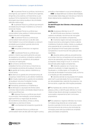www.direcaoconcursos.com.br — 101
Conhecimentos Bancários - Lavagem de Dinheiro
IX - as pessoas físicas ou jurídicas, nacionais ou
estrangeiras, que operem no Brasil como agentes,
dirigentes, procuradoras, comissionárias ou por
qualquer forma representem interesses de ente
estrangeiro que exerça qualquer das atividades
referidas neste artigo;
X - as pessoas físicas ou jurídicas que exerçam
atividades de promoção imobiliária ou compra e
venda de imóveis;
XI - as pessoas físicas ou jurídicas que
comercializem jóias, pedras e metais preciosos,
objetos de arte e antigüidades.
XII - as pessoas físicas ou jurídicas que
comercializem bens de luxo ou de alto valor,
intermedeiem a sua comercialização ou exerçam
atividades que envolvam grande volume de
recursos em espécie;
XIII - as juntas comerciais e os registros
públicos;
XIV - as pessoas físicas ou jurídicas que
prestem, mesmo que eventualmente, serviços
de assessoria, consultoria, contadoria, auditoria,
aconselhamento ou assistência, de qualquer
natureza, em operações:
a) de compra e venda de imóveis,
estabelecimentos comerciais ou industriais ou
participações societárias de qualquer natureza;
b) de gestão de fundos, valores mobiliários ou
outros ativos;
c) de abertura ou gestão de contas bancárias, de
poupança, investimento ou de valores mobiliários;
d) de criação, exploração ou gestão de sociedades
de qualquer natureza, fundações, fundos
fiduciários ou estruturas análogas;
e) financeiras, societárias ou imobiliárias; e
f) de alienação ou aquisição de direitos sobre
contratos relacionados a atividades desportivas ou
artísticas profissionais;
XV - pessoas físicas ou jurídicas que atuem
na promoção, intermediação, comercialização,
agenciamento ou negociação de direitos
de transferência de atletas, artistas ou feiras,
exposições ou eventos similares;
XVI - as empresas de transporte e guarda de
valores;
XVII - as pessoas físicas ou jurídicas que
comercializem bens de alto valor de origem rural ou
animal ou intermedeiem a sua comercialização; e
XVIII - as dependências no exterior das entidades
mencionadas neste artigo, por meio de sua matriz no
Brasil, relativamente a residentes no País.
CAPÍTULO VI
Da Identificação dos Clientes e Manutenção de
Registros
Art. 10. As pessoas referidas no art. 9º:
I - identificarão seus clientes e manterão
cadastro atualizado, nos termos de instruções
emanadas das autoridades competentes;
II - manterão registro de toda transação em
moeda nacional ou estrangeira, títulos e valores
mobiliários, títulos de crédito, metais, ou qualquer
ativo passível de ser convertido em dinheiro,
que ultrapassar limite fixado pela autoridade
competente e nos termos de instruções por esta
expedidas;
III - deverão adotar políticas, procedimentos
e controles internos, compatíveis com seu porte e
volume de operações, que lhes permitam atender
ao disposto neste artigo e no art. 11, na forma
disciplinada pelos órgãos competentes;
IV - deverão cadastrar-se e manter seu
cadastro atualizado no órgão regulador ou
fiscalizador e, na falta deste, no Conselho de
Controle de Atividades Financeiras (Coaf), na forma
e condições por eles estabelecidas;
V - deverão atender às requisições formuladas
pelo Coaf na periodicidade, forma e condições
por ele estabelecidas, cabendo-lhe preservar, nos
termos da lei, o sigilo das informações prestadas.
§ 1º Na hipótese de o cliente constituir-se em
pessoa jurídica, a identificação referida no inciso
I deste artigo deverá abranger as pessoas físicas
autorizadas a representá-la, bem como seus
proprietários.
§ 2º Os cadastros e registros referidos nos incisos
I e II deste artigo deverão ser conservados
durante o período mínimo de cinco anos a partir
do encerramento da conta ou da conclusão da
transação, prazo este que poderá ser ampliado
pela autoridade competente.
 