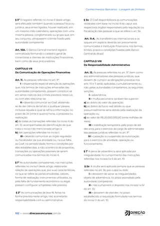 102 — www.direcaoconcursos.com.br
Conhecimentos Bancários - Lavagem de Dinheiro
§ 3º O registro referido no inciso II deste artigo
será efetuado também quando a pessoa física ou
jurídica, seus entes ligados, houver realizado, em
um mesmo mês-calendário, operações com uma
mesma pessoa, conglomerado ou grupo que, em
seu conjunto, ultrapassem o limite fixado pela
autoridade competente.
Art. 10A. O Banco Central manterá registro
centralizado formando o cadastro geral de
correntistas e clientes de instituições financeiras,
bem como de seus procuradores.
CAPÍTULO VII
Da Comunicação de Operações Financeiras
Art. 11. As pessoas referidas no art. 9º:
I - dispensarão especial atenção às operações
que, nos termos de instruções emanadas das
autoridades competentes, possam constituir-se
em sérios indícios dos crimes previstos nesta Lei,
ou com eles relacionar-se;
II - deverão comunicar ao Coaf, abstendo-
se de dar ciência de tal ato a qualquer pessoa,
inclusive àquela à qual se refira a informação, no
prazo de 24 (vinte e quatro) horas, a proposta ou
realização:
a) de todas as transações referidas no inciso II do
art. 10, acompanhadas da identificação de que
trata o inciso I do mencionado artigo; e
b) das operações referidas no inciso I;
III - deverão comunicar ao órgão regulador
ou fiscalizador da sua atividade ou, na sua falta,
ao Coaf, na periodicidade, forma e condições por
eles estabelecidas, a não ocorrência de propostas,
transações ou operações passíveis de serem
comunicadas nos termos do inciso II.
§ 1º As autoridades competentes, nas instruções
referidas no inciso I deste artigo, elaborarão
relação de operações que, por suas características,
no que se refere às partes envolvidas, valores,
forma de realização, instrumentos utilizados, ou
pela falta de fundamento econômico ou legal,
possam configurar a hipótese nele prevista.
§ 2º As comunicações de boa-fé, feitas na
forma prevista neste artigo, não acarretarão
responsabilidade civil ou administrativa.
§ 3o O Coaf disponibilizará as comunicações
recebidas com base no inciso II do caput aos
respectivos órgãos responsáveis pela regulação ou
fiscalização das pessoas a que se refere o art. 9o.
Art. 11-A. As transferências internacionais e os
saques em espécie deverão ser previamente
comunicados à instituição financeira, nos termos,
limites, prazos e condições fixados pelo Banco
Central do Brasil.
CAPÍTULO VIII
Da Responsabilidade Administrativa
Art. 12. Às pessoas referidas no art. 9º, bem como
aos administradores das pessoas jurídicas, que
deixem de cumprir as obrigações previstas nos
arts. 10 e 11 serão aplicadas, cumulativamente ou
não, pelas autoridades competentes, as seguintes
sanções:
I - advertência;
II - multa pecuniária variável não superior:
a) ao dobro do valor da operação;
b) ao dobro do lucro real obtido ou que
presumivelmente seria obtido pela realização da
operação; ou
c) ao valor de R$ 20.000.000,00 (vinte milhões de
reais);
III - inabilitação temporária, pelo prazo de até
dez anos, para o exercício do cargo de administrador
das pessoas jurídicas referidas no art. 9º;
IV - cassação ou suspensão da autorização
para o exercício de atividade, operação ou
funcionamento.
§ 1º A pena de advertência será aplicada por
irregularidade no cumprimento das instruções
referidas nos incisos I e II do art. 10.
§ 2o A multa será aplicada sempre que as pessoas
referidas no art. 9o, por culpa ou dolo:
I – deixarem de sanar as irregularidades
objeto de advertência, no prazo assinalado pela
autoridade competente;
II - não cumprirem o disposto nos incisos I a IV
do art. 10;
III - deixarem de atender, no prazo
estabelecido, a requisição formulada nos termos
do inciso V do art. 10;
 