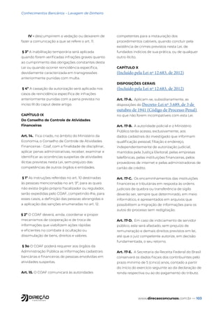 www.direcaoconcursos.com.br — 103
Conhecimentos Bancários - Lavagem de Dinheiro
IV - descumprirem a vedação ou deixarem de
fazer a comunicação a que se refere o art. 11.
§ 3º A inabilitação temporária será aplicada
quando forem verificadas infrações graves quanto
ao cumprimento das obrigações constantes desta
Lei ou quando ocorrer reincidência específica,
devidamente caracterizada em transgressões
anteriormente punidas com multa.
§ 4º A cassação da autorização será aplicada nos
casos de reincidência específica de infrações
anteriormente punidas com a pena prevista no
inciso III do caput deste artigo.
CAPÍTULO IX
Do Conselho de Controle de Atividades
Financeiras
Art. 14. Fica criado, no âmbito do Ministério da
Economia, o Conselho de Controle de Atividades
Financeiras - Coaf, com a finalidade de disciplinar,
aplicar penas administrativas, receber, examinar e
identificar as ocorrências suspeitas de atividades
ilícitas previstas nesta Lei, sem prejuízo das
competências de outros órgãos e entidades.
§ 1º As instruções referidas no art. 10 destinadas
às pessoas mencionadas no art. 9º, para as quais
não exista órgão próprio fiscalizador ou regulador,
serão expedidas pelo COAF, competindo-lhe, para
esses casos, a definição das pessoas abrangidas e
a aplicação das sanções enumeradas no art. 12.
§ 2º O COAF deverá, ainda, coordenar e propor
mecanismos de cooperação e de troca de
informações que viabilizem ações rápidas
e eficientes no combate à ocultação ou
dissimulação de bens, direitos e valores.
§ 3o O COAF poderá requerer aos órgãos da
Administração Pública as informações cadastrais
bancárias e financeiras de pessoas envolvidas em
atividades suspeitas.
Art. 15. O COAF comunicará às autoridades
competentes para a instauração dos
procedimentos cabíveis, quando concluir pela
existência de crimes previstos nesta Lei, de
fundados indícios de sua prática, ou de qualquer
outro ilícito.
CAPÍTULO X
(Incluído pela Lei nº 12.683, de 2012)
DISPOSIÇÕES GERAIS
(Incluído pela Lei nº 12.683, de 2012)
Art. 17-A. Aplicam-se, subsidiariamente, as
disposições do Decreto-Lei nº 3.689, de 3 de
outubro de 1941 (Código de Processo Penal),
no que não forem incompatíveis com esta Lei.
Art. 17-B. A autoridade policial e o Ministério
Público terão acesso, exclusivamente, aos
dados cadastrais do investigado que informam
qualificação pessoal, filiação e endereço,
independentemente de autorização judicial,
mantidos pela Justiça Eleitoral, pelas empresas
telefônicas, pelas instituições financeiras, pelos
provedores de internet e pelas administradoras de
cartão de crédito.
Art. 17-C. Os encaminhamentos das instituições
financeiras e tributárias em resposta às ordens
judiciais de quebra ou transferência de sigilo
deverão ser, sempre que determinado, em meio
informático, e apresentados em arquivos que
possibilitem a migração de informações para os
autos do processo sem redigitação.
Art. 17-D. Em caso de indiciamento de servidor
público, este será afastado, sem prejuízo de
remuneração e demais direitos previstos em lei,
até que o juiz competente autorize, em decisão
fundamentada, o seu retorno.
Art. 17-E. A Secretaria da Receita Federal do Brasil
conservará os dados fiscais dos contribuintes pelo
prazo mínimo de 5 (cinco) anos, contado a partir
do início do exercício seguinte ao da declaração de
renda respectiva ou ao do pagamento do tributo.
 