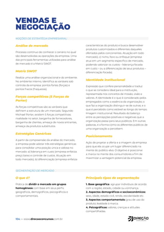 104 — www.direcaoconcursos.com.br
VENDAS E
NEGOCIAÇÃO
NOÇÕES DE ESTRATÉGIA EMPRESARIAL:
SEGMENTAÇÃO DE MERCADO
Análise de mercado
Processo contínuo de conhecer o cenário no qual
são desenvolvidas as operações da empresa. Uma
das principais ferramentas utilizadas para análise
de mercado é a Matriz SWOT.
Matriz SWOT
Realiza uma análise organizacional e do ambiente.
No ambiente interno, identifica as variáveis sob
controla da empresa: pontos fortes (forças) e
pontos fracos (fraquezas).
Forças competitivas (5 Forças de
Porter)
As forças competitivas são as variáveis que
definem a estrutura de um mercado. Segundo
Michael Porter, existem 5 forças competitivas:
rivalidade no setor, barganha de fornecedores,
barganha de clientes, ameaça de novos entrantes,
ameaça da produtos substitutos.
Estratégias Genéricas
A partir da compreensão da análise do mercado,
a empresa pode adotar três estratégias genéricas
para consolidar uma posição única e valiosa no
mercado: a) liderança em custo (empresa enfatiza
preço baixo e controle de custos. Atuação em
todo mercado), b) diferenciação (empresa enfatiza
características do produto e busca desenvolver
produtos customizados e diferentes daqueles
ofertados pelos concorrentes. Atuação em todo
mercado), c) nicho, foco ou enfoque (empresa
atua em um segmento específico de mercado,
podendo valorizar os custos – liderança focada
em custo – ou a diferenciação de seus produtos –
diferenciação focada).
Identidade institucional
Expressão que confere personalidade e traduz
o que se considera ideal para a instituição,
representada nos conceitos de missão, visão e
valores. A identidade é o que é considerado pelos
empregados como a essência da organização; o
que faz a organização distinguir-se de outras; e o
que é percebido como estável ao longo do tempo.
Imagem institucional: Resultado do balanço
entre as percepções positivas e negativas que a
organização passa para seus públicos. Em outras
palavras, é a forma como os diferentes públicos de
uma organização a percebem.
Posicionamento
Ação de projetar a oferta e a imagem da empresa
para que ela ocupe um lugar diferenciado na
mente do público-alvo. O objetivo é posicionar
a marca na mente dos consumidores a fim de
maximizar a vantagem potencial da empresa.
O que é?
Prática de dividir o mercado em grupos
homogêneos com base em seus perfis
geográficos, demográficos, psicográficos e
comportamentais.
Principais tipos de segmentação
1. Base geográfica: agrupar indivíduos de acordo
com a região, estado, cidade ou vizinhança.
2. Aspectos demográficos e socioeconômicos:
sexo, idade, estado civil, renda, escolaridade etc.
3. Aspectos comportamentais: grau de uso do
produto, lealdade à marca.
4. Psicográficos: valores, crenças e atitudes
compartilhadas.
 