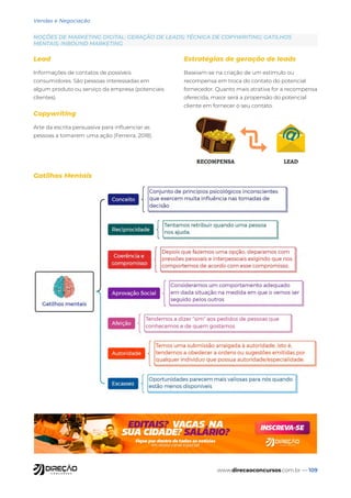 www.direcaoconcursos.com.br — 109
Vendas e Negociação
NOÇÕES DE MARKETING DIGITAL: GERAÇÃO DE LEADS; TÉCNICA DE COPYWRITING; GATILHOS
MENTAIS; INBOUND MARKETING
Lead
Informações de contatos de possíveis
consumidores. São pessoas interessadas em
algum produto ou serviço da empresa (potenciais
clientes).
Copywriting
Arte da escrita persuasiva para influenciar as
pessoas a tomarem uma ação (Ferreira, 2018).
Estratégias de geração de leads
Baseiam-se na criação de um estímulo ou
recompensa em troca do contato do potencial
fornecedor. Quanto mais atrativa for a recompensa
oferecida, maior será a propensão do potencial
cliente em fornecer o seu contato.
Gatilhos Mentais
 