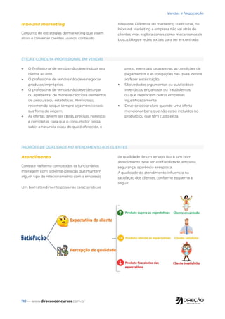 110 — www.direcaoconcursos.com.br
Vendas e Negociação
PADRÕES DE QUALIDADE NO ATENDIMENTO AOS CLIENTES
ÉTICA E CONDUTA PROFISSIONAL EM VENDAS
Atendimento
Consiste na forma como todos os funcionários
interagem com o cliente (pessoas que mantêm
algum tipo de relacionamento com a empresa).
Um bom atendimento possui as características
de qualidade de um serviço, isto é, um bom
atendimento deve ter: confiabilidade, empatia,
segurança, aparência e resposta.
A qualidade do atendimento influencia na
satisfação dos clientes, conforme esquema a
seguir:
• O Profissional de vendas não deve induzir seu
cliente ao erro.
• O profissional de vendas não deve negociar
produtos impróprios.
• O profissional de vendas não deve deturpar
ou apresentar de maneira capciosa elementos
de pesquisa ou estatísticas. Além disso,
recomenda-se que sempre seja mencionada
sua fonte de origem.
• As ofertas devem ser claras, precisas, honestas
e completas, para que o consumidor possa
saber a natureza exata do que é oferecido, o
preço, eventuais taxas extras, as condições de
pagamentos e as obrigações nas quais incorre
ao fazer a solicitação.
• São vedados argumentos ou publicidade
inverídicos, enganosos ou fraudulentos
ou que depreciem outras empresas
injustificadamente.
• Deve-se deixar claro quando uma oferta
mencionar bens que não estão incluídos no
produto ou que têm custo extra.
Inbound marketing
Conjunto de estratégias de marketing que visam
atrair e converter clientes usando conteúdo
relevante. Diferente do marketing tradicional, no
Inbound Marketing a empresa não vai atrás de
clientes, mas explora canais como mecanismos de
busca, blogs e redes sociais para ser encontrada.
 