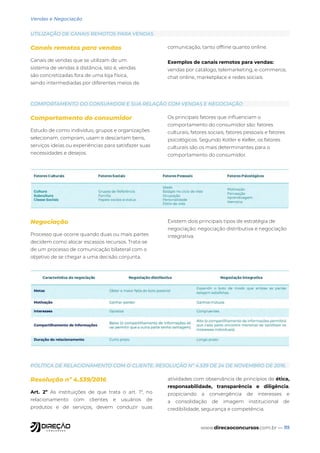 www.direcaoconcursos.com.br — 111
Vendas e Negociação
UTILIZAÇÃO DE CANAIS REMOTOS PARA VENDAS
COMPORTAMENTO DO CONSUMIDOR E SUA RELAÇÃO COM VENDAS E NEGOCIAÇÃO
POLÍTICA DE RELACIONAMENTO COM O CLIENTE: RESOLUÇÃO Nº 4.539 DE 24 DE NOVEMBRO DE 2016.
Canais remotos para vendas
Canais de vendas que se utilizam de um
sistema de vendas à distância, isto é, vendas
são concretizadas fora de uma loja física,
sendo intermediadas por diferentes meios de
comunicação, tanto offline quanto online.
Exemplos de canais remotos para vendas:
vendas por catálogo, telemarketing, e-commerce,
chat online, marketplace e redes sociais.
Comportamento do consumidor
Estudo de como indivíduo, grupos e organizações
selecionam, compram, usam e descartam bens,
serviços ideias ou experiências para satisfazer suas
necessidades e desejos.
Os principais fatores que influenciam o
comportamento do consumidor são: fatores
culturais, fatores sociais, fatores pessoais e fatores
psicológicos. Segundo Kotler e Keller, os fatores
culturais são os mais determinantes para o
comportamento do consumidor.
Resolução nº 4.539/2016
Art. 2º As instituições de que trata o art. 1º, no
relacionamento com clientes e usuários de
produtos e de serviços, devem conduzir suas
atividades com observância de princípios de ética,
responsabilidade, transparência e diligência,
propiciando a convergência de interesses e
a consolidação de imagem institucional de
credibilidade, segurança e competência.
Negociação
Processo que ocorre quando duas ou mais partes
decidem como alocar escassos recursos. Trata-se
de um processo de comunicação bilateral com o
objetivo de se chegar a uma decisão conjunta.
Existem dois principais tipos de estratégia de
negociação: negociação distributiva e negociação
integrativa.
 